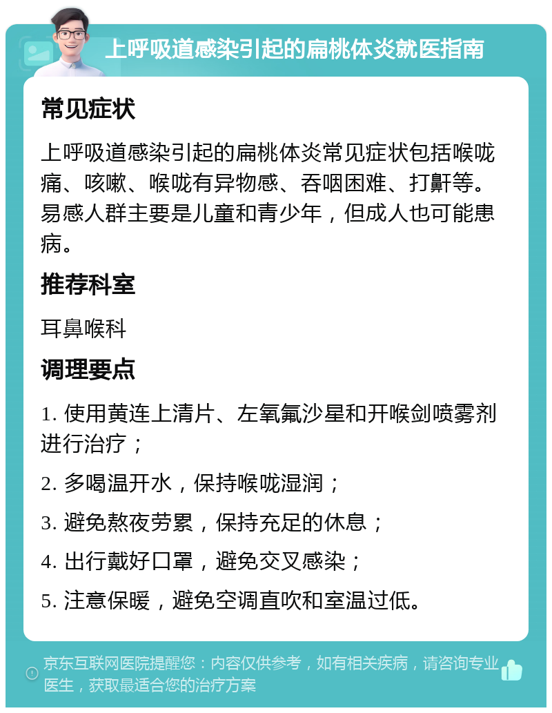 上呼吸道感染引起的扁桃体炎就医指南 常见症状 上呼吸道感染引起的扁桃体炎常见症状包括喉咙痛、咳嗽、喉咙有异物感、吞咽困难、打鼾等。易感人群主要是儿童和青少年，但成人也可能患病。 推荐科室 耳鼻喉科 调理要点 1. 使用黄连上清片、左氧氟沙星和开喉剑喷雾剂进行治疗； 2. 多喝温开水，保持喉咙湿润； 3. 避免熬夜劳累，保持充足的休息； 4. 出行戴好口罩，避免交叉感染； 5. 注意保暖，避免空调直吹和室温过低。