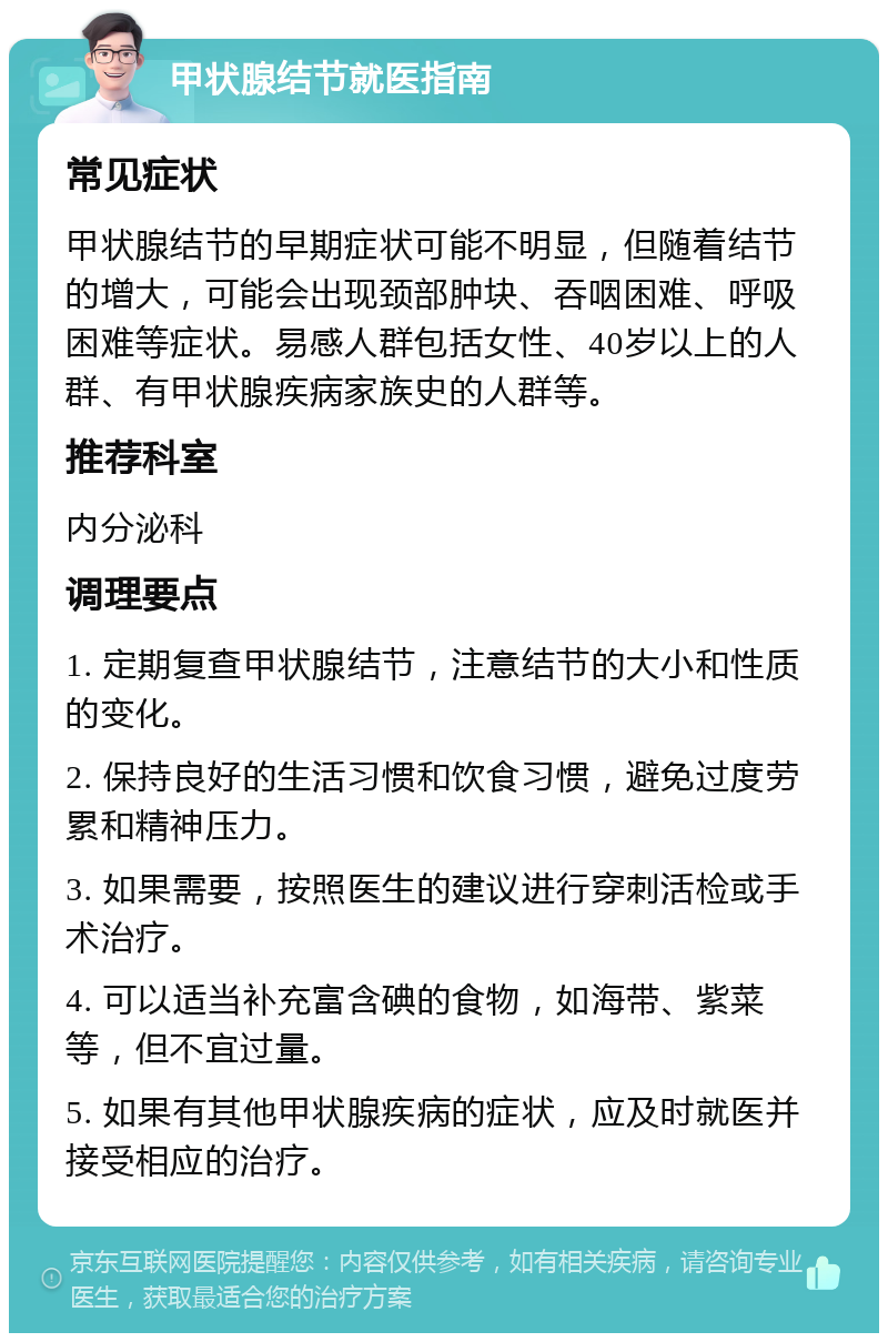 甲状腺结节就医指南 常见症状 甲状腺结节的早期症状可能不明显，但随着结节的增大，可能会出现颈部肿块、吞咽困难、呼吸困难等症状。易感人群包括女性、40岁以上的人群、有甲状腺疾病家族史的人群等。 推荐科室 内分泌科 调理要点 1. 定期复查甲状腺结节，注意结节的大小和性质的变化。 2. 保持良好的生活习惯和饮食习惯，避免过度劳累和精神压力。 3. 如果需要，按照医生的建议进行穿刺活检或手术治疗。 4. 可以适当补充富含碘的食物，如海带、紫菜等，但不宜过量。 5. 如果有其他甲状腺疾病的症状，应及时就医并接受相应的治疗。