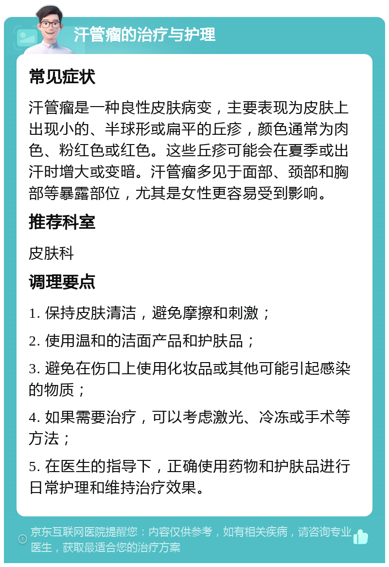 汗管瘤的治疗与护理 常见症状 汗管瘤是一种良性皮肤病变，主要表现为皮肤上出现小的、半球形或扁平的丘疹，颜色通常为肉色、粉红色或红色。这些丘疹可能会在夏季或出汗时增大或变暗。汗管瘤多见于面部、颈部和胸部等暴露部位，尤其是女性更容易受到影响。 推荐科室 皮肤科 调理要点 1. 保持皮肤清洁，避免摩擦和刺激； 2. 使用温和的洁面产品和护肤品； 3. 避免在伤口上使用化妆品或其他可能引起感染的物质； 4. 如果需要治疗，可以考虑激光、冷冻或手术等方法； 5. 在医生的指导下，正确使用药物和护肤品进行日常护理和维持治疗效果。