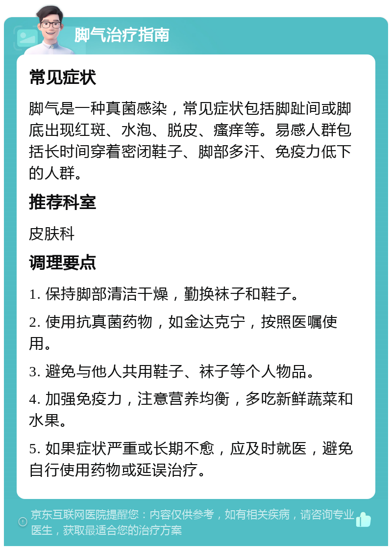 脚气治疗指南 常见症状 脚气是一种真菌感染，常见症状包括脚趾间或脚底出现红斑、水泡、脱皮、瘙痒等。易感人群包括长时间穿着密闭鞋子、脚部多汗、免疫力低下的人群。 推荐科室 皮肤科 调理要点 1. 保持脚部清洁干燥，勤换袜子和鞋子。 2. 使用抗真菌药物，如金达克宁，按照医嘱使用。 3. 避免与他人共用鞋子、袜子等个人物品。 4. 加强免疫力，注意营养均衡，多吃新鲜蔬菜和水果。 5. 如果症状严重或长期不愈，应及时就医，避免自行使用药物或延误治疗。