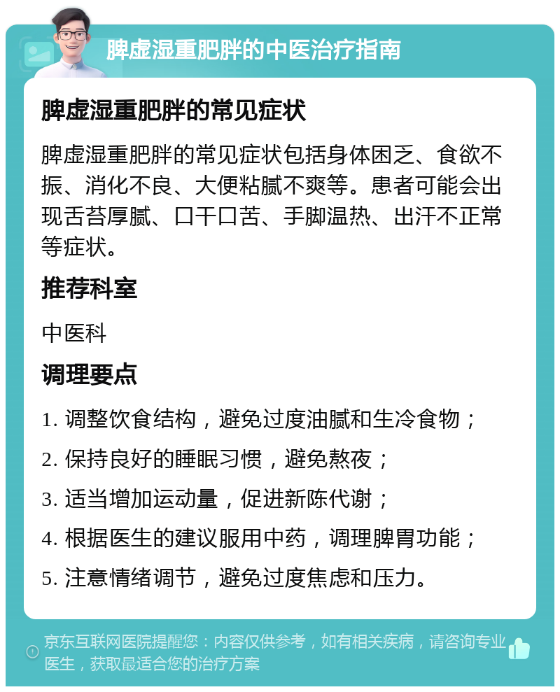 脾虚湿重肥胖的中医治疗指南 脾虚湿重肥胖的常见症状 脾虚湿重肥胖的常见症状包括身体困乏、食欲不振、消化不良、大便粘腻不爽等。患者可能会出现舌苔厚腻、口干口苦、手脚温热、出汗不正常等症状。 推荐科室 中医科 调理要点 1. 调整饮食结构，避免过度油腻和生冷食物； 2. 保持良好的睡眠习惯，避免熬夜； 3. 适当增加运动量，促进新陈代谢； 4. 根据医生的建议服用中药，调理脾胃功能； 5. 注意情绪调节，避免过度焦虑和压力。