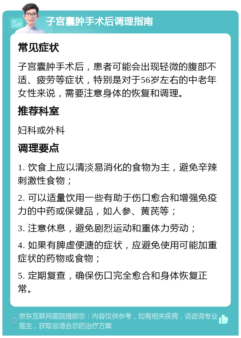 子宫囊肿手术后调理指南 常见症状 子宫囊肿手术后，患者可能会出现轻微的腹部不适、疲劳等症状，特别是对于56岁左右的中老年女性来说，需要注意身体的恢复和调理。 推荐科室 妇科或外科 调理要点 1. 饮食上应以清淡易消化的食物为主，避免辛辣刺激性食物； 2. 可以适量饮用一些有助于伤口愈合和增强免疫力的中药或保健品，如人参、黄芪等； 3. 注意休息，避免剧烈运动和重体力劳动； 4. 如果有脾虚便溏的症状，应避免使用可能加重症状的药物或食物； 5. 定期复查，确保伤口完全愈合和身体恢复正常。