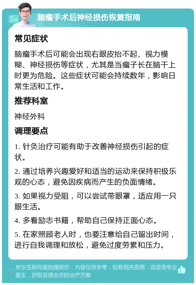 脑瘤手术后神经损伤恢复指南 常见症状 脑瘤手术后可能会出现右眼皮抬不起、视力模糊、神经损伤等症状，尤其是当瘤子长在脑干上时更为危险。这些症状可能会持续数年，影响日常生活和工作。 推荐科室 神经外科 调理要点 1. 针灸治疗可能有助于改善神经损伤引起的症状。 2. 通过培养兴趣爱好和适当的运动来保持积极乐观的心态，避免因疾病而产生的负面情绪。 3. 如果视力受阻，可以尝试带眼罩，适应用一只眼生活。 4. 多看励志书籍，帮助自己保持正面心态。 5. 在家照顾老人时，也要注意给自己留出时间，进行自我调理和放松，避免过度劳累和压力。