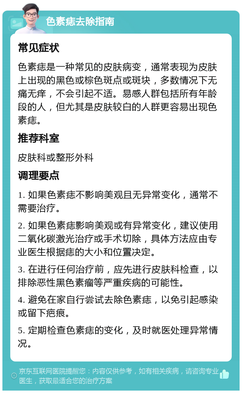 色素痣去除指南 常见症状 色素痣是一种常见的皮肤病变，通常表现为皮肤上出现的黑色或棕色斑点或斑块，多数情况下无痛无痒，不会引起不适。易感人群包括所有年龄段的人，但尤其是皮肤较白的人群更容易出现色素痣。 推荐科室 皮肤科或整形外科 调理要点 1. 如果色素痣不影响美观且无异常变化，通常不需要治疗。 2. 如果色素痣影响美观或有异常变化，建议使用二氧化碳激光治疗或手术切除，具体方法应由专业医生根据痣的大小和位置决定。 3. 在进行任何治疗前，应先进行皮肤科检查，以排除恶性黑色素瘤等严重疾病的可能性。 4. 避免在家自行尝试去除色素痣，以免引起感染或留下疤痕。 5. 定期检查色素痣的变化，及时就医处理异常情况。