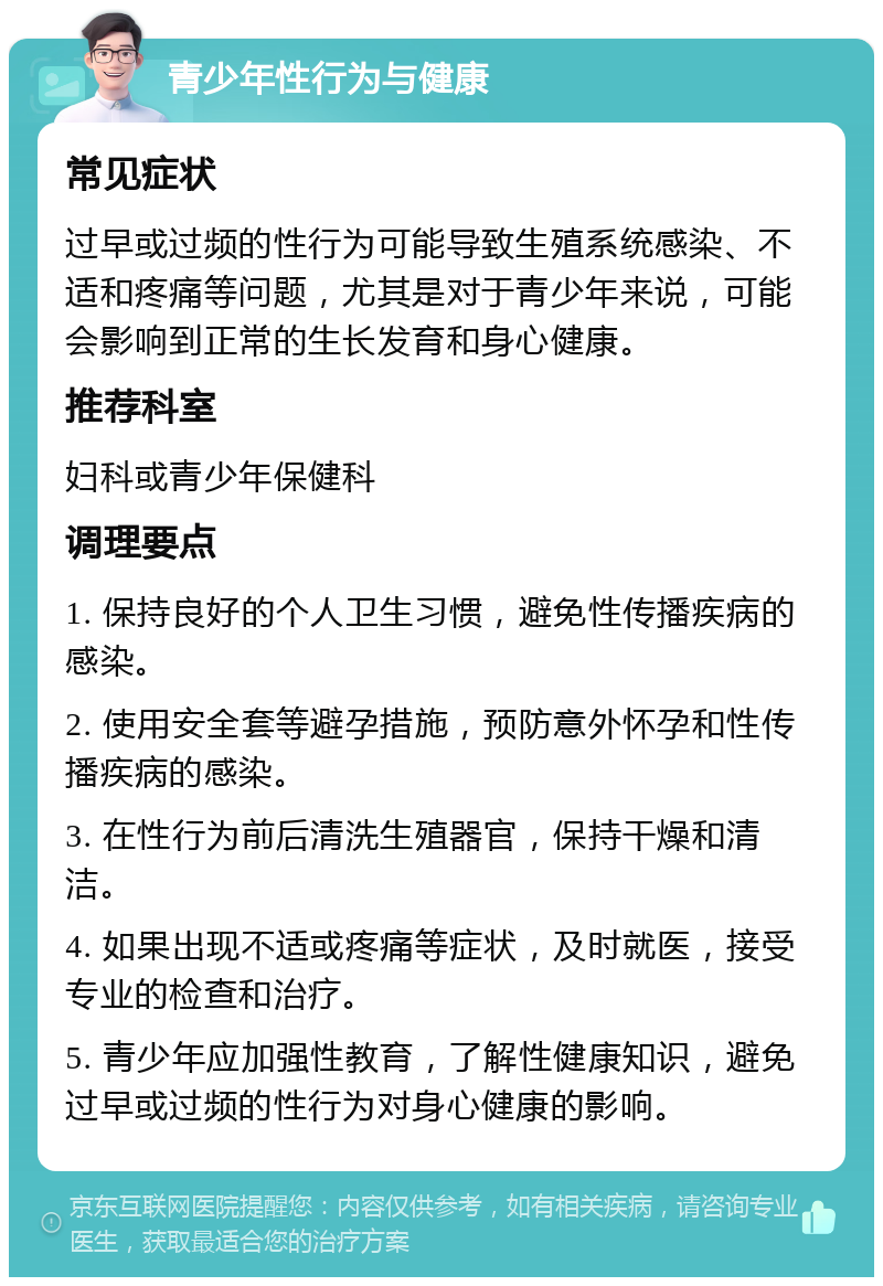 青少年性行为与健康 常见症状 过早或过频的性行为可能导致生殖系统感染、不适和疼痛等问题，尤其是对于青少年来说，可能会影响到正常的生长发育和身心健康。 推荐科室 妇科或青少年保健科 调理要点 1. 保持良好的个人卫生习惯，避免性传播疾病的感染。 2. 使用安全套等避孕措施，预防意外怀孕和性传播疾病的感染。 3. 在性行为前后清洗生殖器官，保持干燥和清洁。 4. 如果出现不适或疼痛等症状，及时就医，接受专业的检查和治疗。 5. 青少年应加强性教育，了解性健康知识，避免过早或过频的性行为对身心健康的影响。