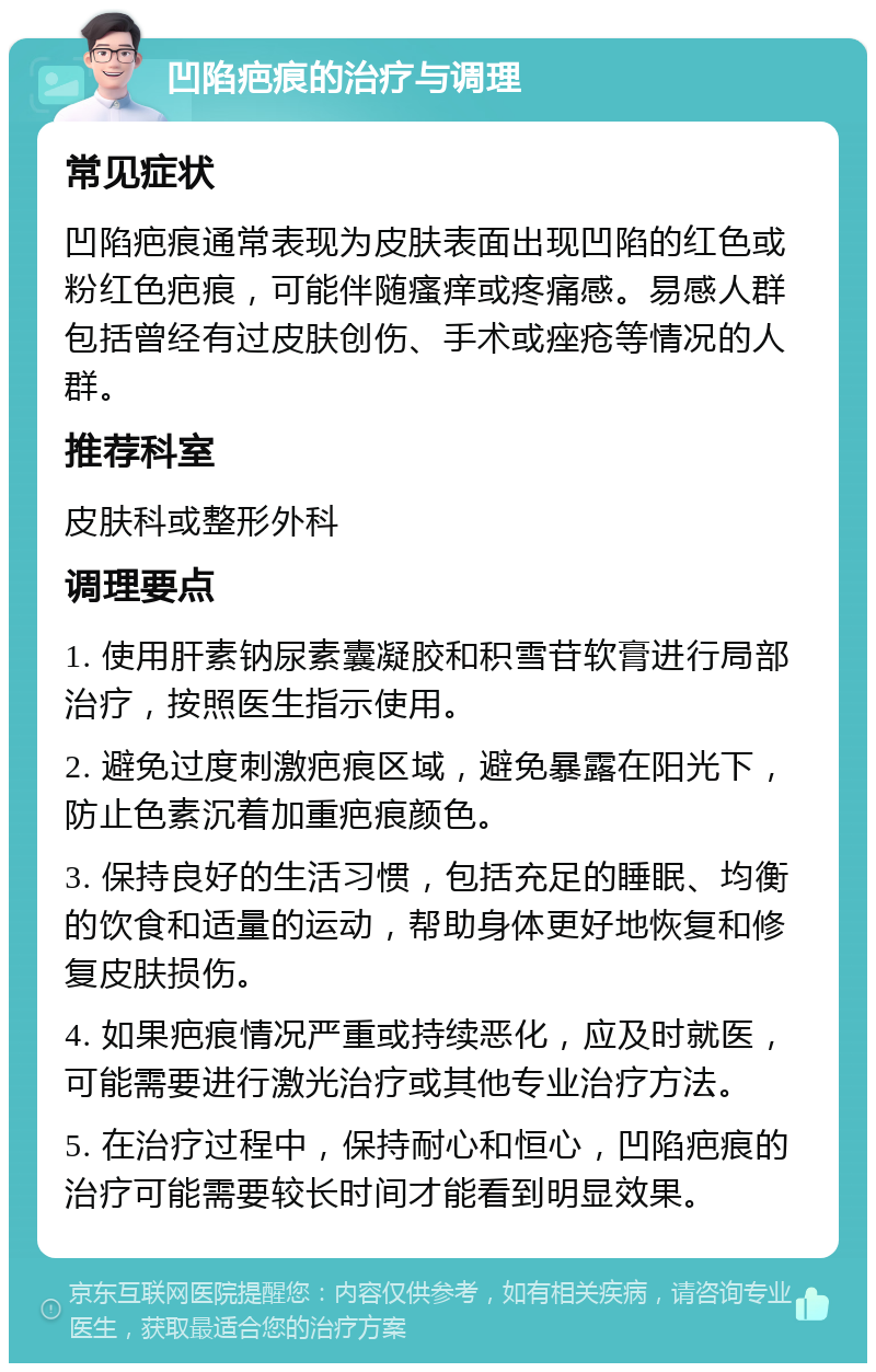 凹陷疤痕的治疗与调理 常见症状 凹陷疤痕通常表现为皮肤表面出现凹陷的红色或粉红色疤痕，可能伴随瘙痒或疼痛感。易感人群包括曾经有过皮肤创伤、手术或痤疮等情况的人群。 推荐科室 皮肤科或整形外科 调理要点 1. 使用肝素钠尿素囊凝胶和积雪苷软膏进行局部治疗，按照医生指示使用。 2. 避免过度刺激疤痕区域，避免暴露在阳光下，防止色素沉着加重疤痕颜色。 3. 保持良好的生活习惯，包括充足的睡眠、均衡的饮食和适量的运动，帮助身体更好地恢复和修复皮肤损伤。 4. 如果疤痕情况严重或持续恶化，应及时就医，可能需要进行激光治疗或其他专业治疗方法。 5. 在治疗过程中，保持耐心和恒心，凹陷疤痕的治疗可能需要较长时间才能看到明显效果。