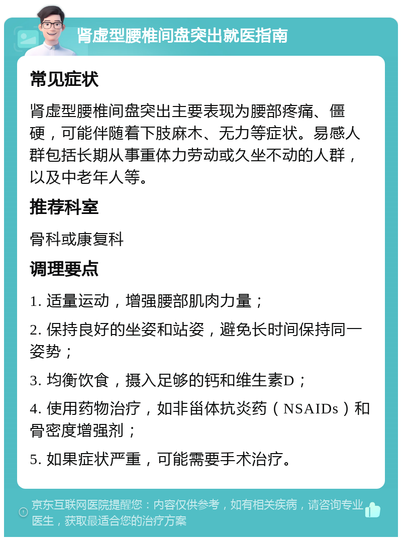 肾虚型腰椎间盘突出就医指南 常见症状 肾虚型腰椎间盘突出主要表现为腰部疼痛、僵硬，可能伴随着下肢麻木、无力等症状。易感人群包括长期从事重体力劳动或久坐不动的人群，以及中老年人等。 推荐科室 骨科或康复科 调理要点 1. 适量运动，增强腰部肌肉力量； 2. 保持良好的坐姿和站姿，避免长时间保持同一姿势； 3. 均衡饮食，摄入足够的钙和维生素D； 4. 使用药物治疗，如非甾体抗炎药（NSAIDs）和骨密度增强剂； 5. 如果症状严重，可能需要手术治疗。