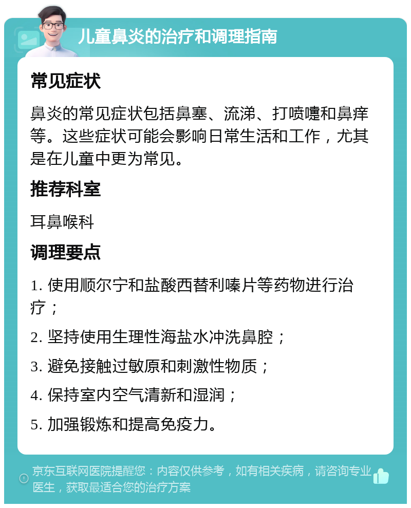 儿童鼻炎的治疗和调理指南 常见症状 鼻炎的常见症状包括鼻塞、流涕、打喷嚏和鼻痒等。这些症状可能会影响日常生活和工作，尤其是在儿童中更为常见。 推荐科室 耳鼻喉科 调理要点 1. 使用顺尔宁和盐酸西替利嗪片等药物进行治疗； 2. 坚持使用生理性海盐水冲洗鼻腔； 3. 避免接触过敏原和刺激性物质； 4. 保持室内空气清新和湿润； 5. 加强锻炼和提高免疫力。