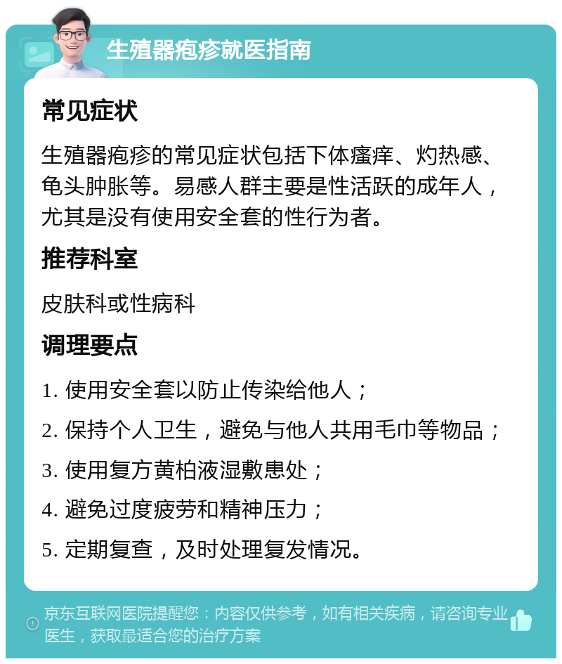 生殖器疱疹就医指南 常见症状 生殖器疱疹的常见症状包括下体瘙痒、灼热感、龟头肿胀等。易感人群主要是性活跃的成年人，尤其是没有使用安全套的性行为者。 推荐科室 皮肤科或性病科 调理要点 1. 使用安全套以防止传染给他人； 2. 保持个人卫生，避免与他人共用毛巾等物品； 3. 使用复方黄柏液湿敷患处； 4. 避免过度疲劳和精神压力； 5. 定期复查，及时处理复发情况。