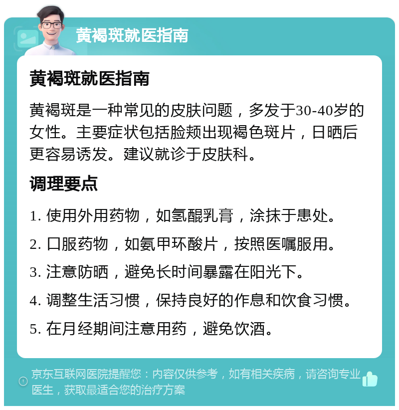 黄褐斑就医指南 黄褐斑就医指南 黄褐斑是一种常见的皮肤问题，多发于30-40岁的女性。主要症状包括脸颊出现褐色斑片，日晒后更容易诱发。建议就诊于皮肤科。 调理要点 1. 使用外用药物，如氢醌乳膏，涂抹于患处。 2. 口服药物，如氨甲环酸片，按照医嘱服用。 3. 注意防晒，避免长时间暴露在阳光下。 4. 调整生活习惯，保持良好的作息和饮食习惯。 5. 在月经期间注意用药，避免饮酒。