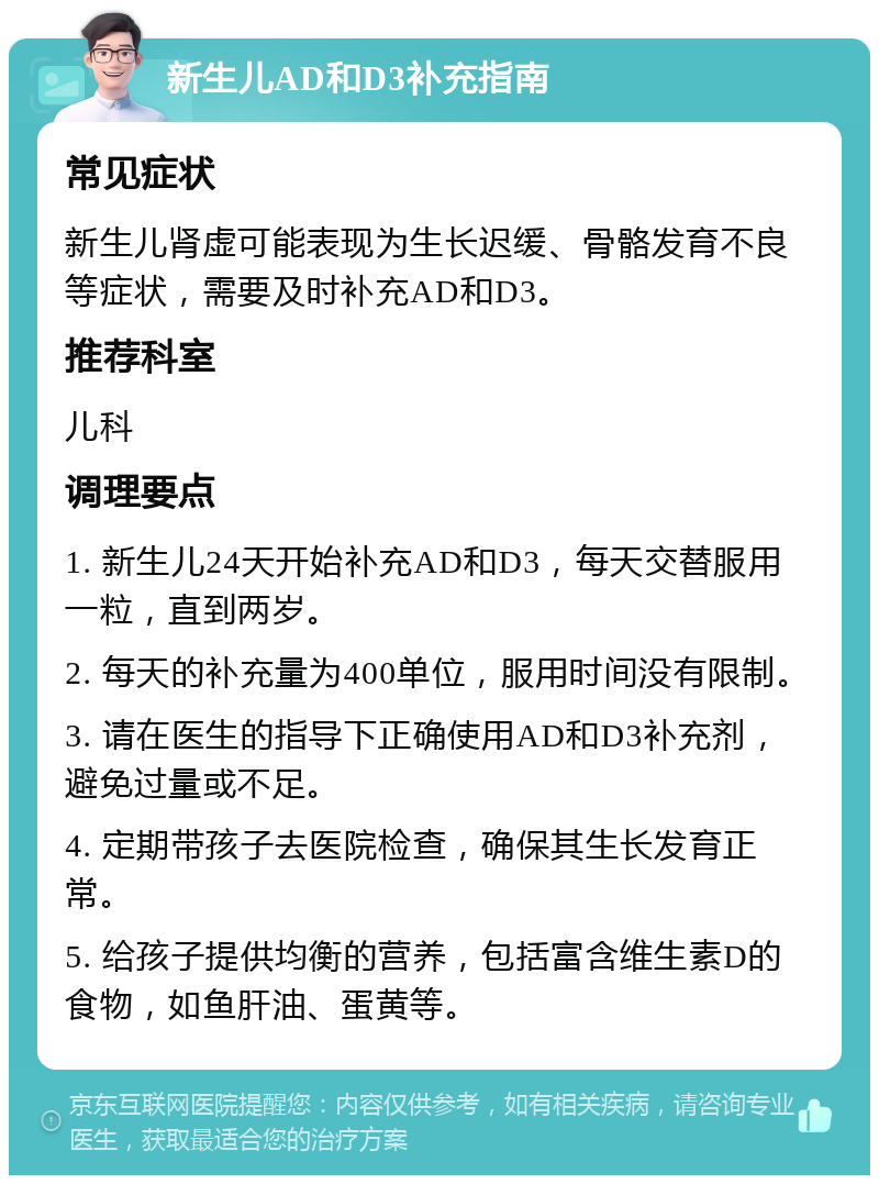 新生儿AD和D3补充指南 常见症状 新生儿肾虚可能表现为生长迟缓、骨骼发育不良等症状，需要及时补充AD和D3。 推荐科室 儿科 调理要点 1. 新生儿24天开始补充AD和D3，每天交替服用一粒，直到两岁。 2. 每天的补充量为400单位，服用时间没有限制。 3. 请在医生的指导下正确使用AD和D3补充剂，避免过量或不足。 4. 定期带孩子去医院检查，确保其生长发育正常。 5. 给孩子提供均衡的营养，包括富含维生素D的食物，如鱼肝油、蛋黄等。