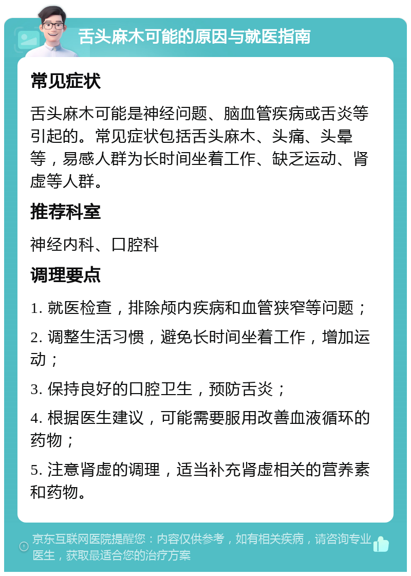 舌头麻木可能的原因与就医指南 常见症状 舌头麻木可能是神经问题、脑血管疾病或舌炎等引起的。常见症状包括舌头麻木、头痛、头晕等，易感人群为长时间坐着工作、缺乏运动、肾虚等人群。 推荐科室 神经内科、口腔科 调理要点 1. 就医检查，排除颅内疾病和血管狭窄等问题； 2. 调整生活习惯，避免长时间坐着工作，增加运动； 3. 保持良好的口腔卫生，预防舌炎； 4. 根据医生建议，可能需要服用改善血液循环的药物； 5. 注意肾虚的调理，适当补充肾虚相关的营养素和药物。