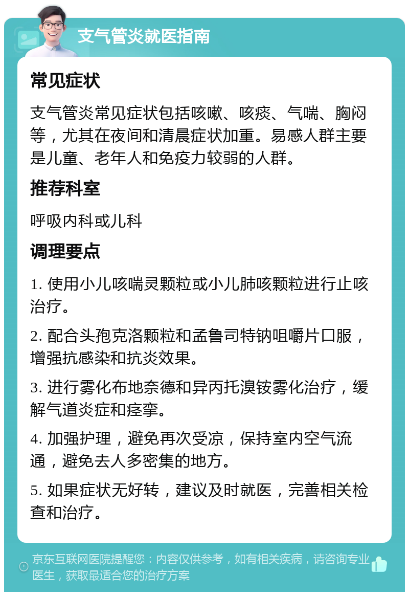 支气管炎就医指南 常见症状 支气管炎常见症状包括咳嗽、咳痰、气喘、胸闷等，尤其在夜间和清晨症状加重。易感人群主要是儿童、老年人和免疫力较弱的人群。 推荐科室 呼吸内科或儿科 调理要点 1. 使用小儿咳喘灵颗粒或小儿肺咳颗粒进行止咳治疗。 2. 配合头孢克洛颗粒和孟鲁司特钠咀嚼片口服，增强抗感染和抗炎效果。 3. 进行雾化布地奈德和异丙托溴铵雾化治疗，缓解气道炎症和痉挛。 4. 加强护理，避免再次受凉，保持室内空气流通，避免去人多密集的地方。 5. 如果症状无好转，建议及时就医，完善相关检查和治疗。