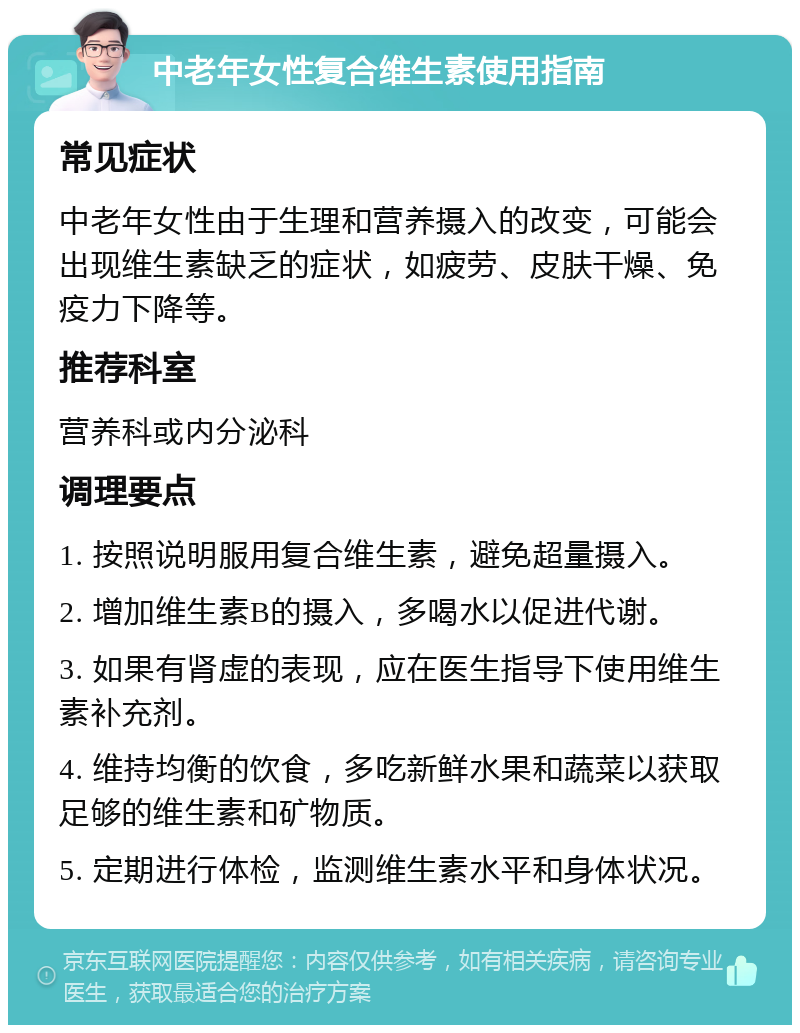 中老年女性复合维生素使用指南 常见症状 中老年女性由于生理和营养摄入的改变，可能会出现维生素缺乏的症状，如疲劳、皮肤干燥、免疫力下降等。 推荐科室 营养科或内分泌科 调理要点 1. 按照说明服用复合维生素，避免超量摄入。 2. 增加维生素B的摄入，多喝水以促进代谢。 3. 如果有肾虚的表现，应在医生指导下使用维生素补充剂。 4. 维持均衡的饮食，多吃新鲜水果和蔬菜以获取足够的维生素和矿物质。 5. 定期进行体检，监测维生素水平和身体状况。