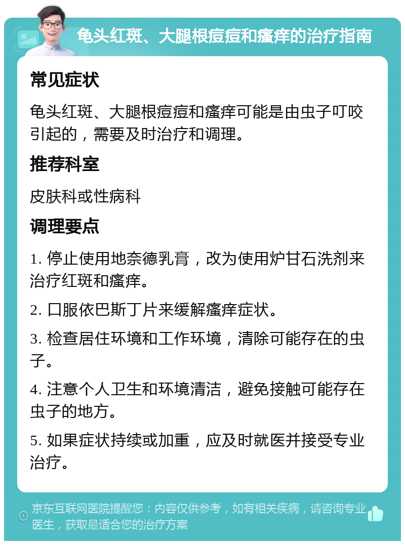 龟头红斑、大腿根痘痘和瘙痒的治疗指南 常见症状 龟头红斑、大腿根痘痘和瘙痒可能是由虫子叮咬引起的，需要及时治疗和调理。 推荐科室 皮肤科或性病科 调理要点 1. 停止使用地奈德乳膏，改为使用炉甘石洗剂来治疗红斑和瘙痒。 2. 口服依巴斯丁片来缓解瘙痒症状。 3. 检查居住环境和工作环境，清除可能存在的虫子。 4. 注意个人卫生和环境清洁，避免接触可能存在虫子的地方。 5. 如果症状持续或加重，应及时就医并接受专业治疗。