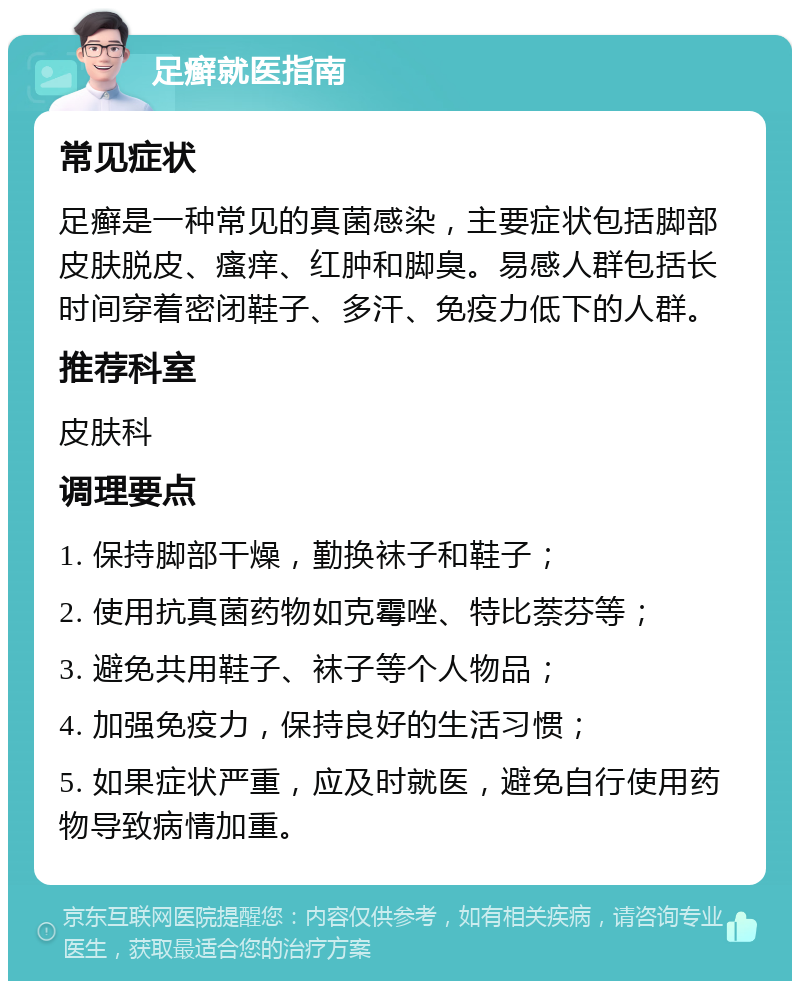 足癣就医指南 常见症状 足癣是一种常见的真菌感染，主要症状包括脚部皮肤脱皮、瘙痒、红肿和脚臭。易感人群包括长时间穿着密闭鞋子、多汗、免疫力低下的人群。 推荐科室 皮肤科 调理要点 1. 保持脚部干燥，勤换袜子和鞋子； 2. 使用抗真菌药物如克霉唑、特比萘芬等； 3. 避免共用鞋子、袜子等个人物品； 4. 加强免疫力，保持良好的生活习惯； 5. 如果症状严重，应及时就医，避免自行使用药物导致病情加重。