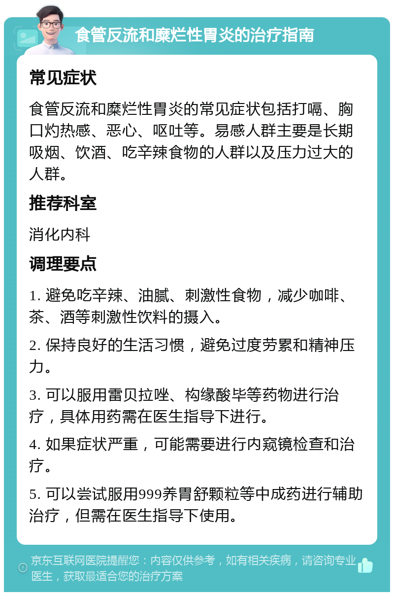 食管反流和糜烂性胃炎的治疗指南 常见症状 食管反流和糜烂性胃炎的常见症状包括打嗝、胸口灼热感、恶心、呕吐等。易感人群主要是长期吸烟、饮酒、吃辛辣食物的人群以及压力过大的人群。 推荐科室 消化内科 调理要点 1. 避免吃辛辣、油腻、刺激性食物，减少咖啡、茶、酒等刺激性饮料的摄入。 2. 保持良好的生活习惯，避免过度劳累和精神压力。 3. 可以服用雷贝拉唑、构缘酸毕等药物进行治疗，具体用药需在医生指导下进行。 4. 如果症状严重，可能需要进行内窥镜检查和治疗。 5. 可以尝试服用999养胃舒颗粒等中成药进行辅助治疗，但需在医生指导下使用。