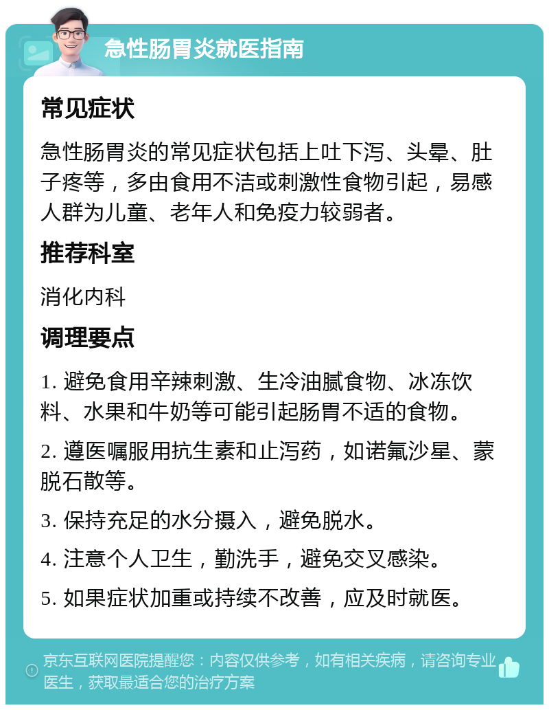 急性肠胃炎就医指南 常见症状 急性肠胃炎的常见症状包括上吐下泻、头晕、肚子疼等，多由食用不洁或刺激性食物引起，易感人群为儿童、老年人和免疫力较弱者。 推荐科室 消化内科 调理要点 1. 避免食用辛辣刺激、生冷油腻食物、冰冻饮料、水果和牛奶等可能引起肠胃不适的食物。 2. 遵医嘱服用抗生素和止泻药，如诺氟沙星、蒙脱石散等。 3. 保持充足的水分摄入，避免脱水。 4. 注意个人卫生，勤洗手，避免交叉感染。 5. 如果症状加重或持续不改善，应及时就医。