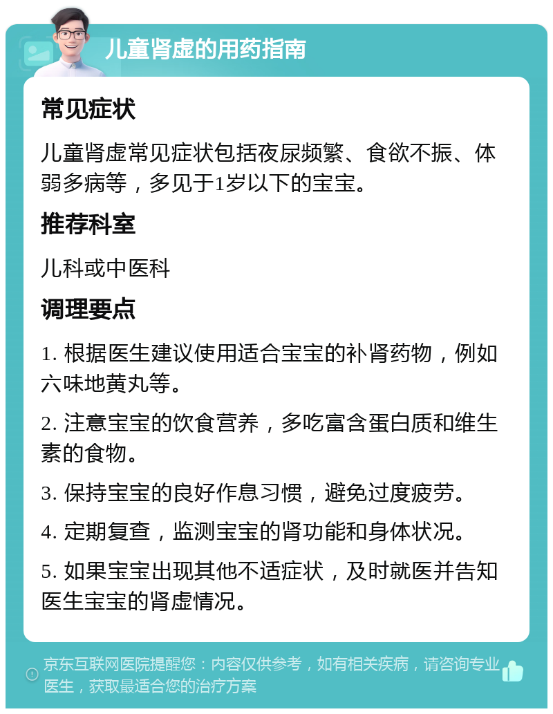 儿童肾虚的用药指南 常见症状 儿童肾虚常见症状包括夜尿频繁、食欲不振、体弱多病等，多见于1岁以下的宝宝。 推荐科室 儿科或中医科 调理要点 1. 根据医生建议使用适合宝宝的补肾药物，例如六味地黄丸等。 2. 注意宝宝的饮食营养，多吃富含蛋白质和维生素的食物。 3. 保持宝宝的良好作息习惯，避免过度疲劳。 4. 定期复查，监测宝宝的肾功能和身体状况。 5. 如果宝宝出现其他不适症状，及时就医并告知医生宝宝的肾虚情况。