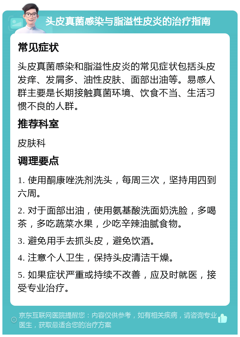 头皮真菌感染与脂溢性皮炎的治疗指南 常见症状 头皮真菌感染和脂溢性皮炎的常见症状包括头皮发痒、发屑多、油性皮肤、面部出油等。易感人群主要是长期接触真菌环境、饮食不当、生活习惯不良的人群。 推荐科室 皮肤科 调理要点 1. 使用酮康唑洗剂洗头，每周三次，坚持用四到六周。 2. 对于面部出油，使用氨基酸洗面奶洗脸，多喝茶，多吃蔬菜水果，少吃辛辣油腻食物。 3. 避免用手去抓头皮，避免饮酒。 4. 注意个人卫生，保持头皮清洁干燥。 5. 如果症状严重或持续不改善，应及时就医，接受专业治疗。