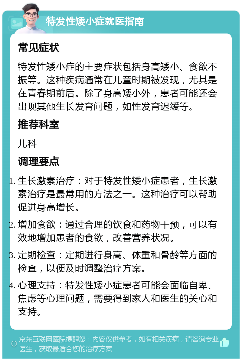 特发性矮小症就医指南 常见症状 特发性矮小症的主要症状包括身高矮小、食欲不振等。这种疾病通常在儿童时期被发现，尤其是在青春期前后。除了身高矮小外，患者可能还会出现其他生长发育问题，如性发育迟缓等。 推荐科室 儿科 调理要点 生长激素治疗：对于特发性矮小症患者，生长激素治疗是最常用的方法之一。这种治疗可以帮助促进身高增长。 增加食欲：通过合理的饮食和药物干预，可以有效地增加患者的食欲，改善营养状况。 定期检查：定期进行身高、体重和骨龄等方面的检查，以便及时调整治疗方案。 心理支持：特发性矮小症患者可能会面临自卑、焦虑等心理问题，需要得到家人和医生的关心和支持。