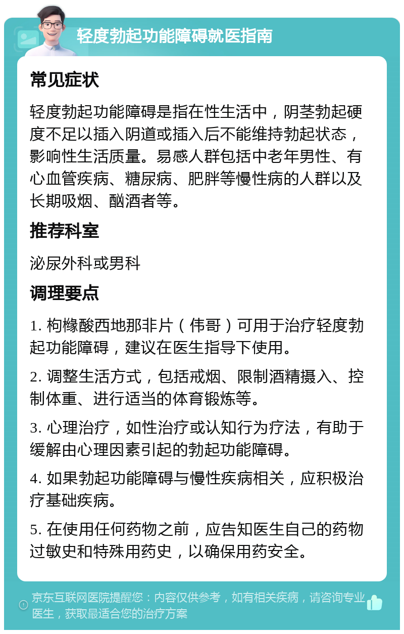 轻度勃起功能障碍就医指南 常见症状 轻度勃起功能障碍是指在性生活中，阴茎勃起硬度不足以插入阴道或插入后不能维持勃起状态，影响性生活质量。易感人群包括中老年男性、有心血管疾病、糖尿病、肥胖等慢性病的人群以及长期吸烟、酗酒者等。 推荐科室 泌尿外科或男科 调理要点 1. 枸橼酸西地那非片（伟哥）可用于治疗轻度勃起功能障碍，建议在医生指导下使用。 2. 调整生活方式，包括戒烟、限制酒精摄入、控制体重、进行适当的体育锻炼等。 3. 心理治疗，如性治疗或认知行为疗法，有助于缓解由心理因素引起的勃起功能障碍。 4. 如果勃起功能障碍与慢性疾病相关，应积极治疗基础疾病。 5. 在使用任何药物之前，应告知医生自己的药物过敏史和特殊用药史，以确保用药安全。