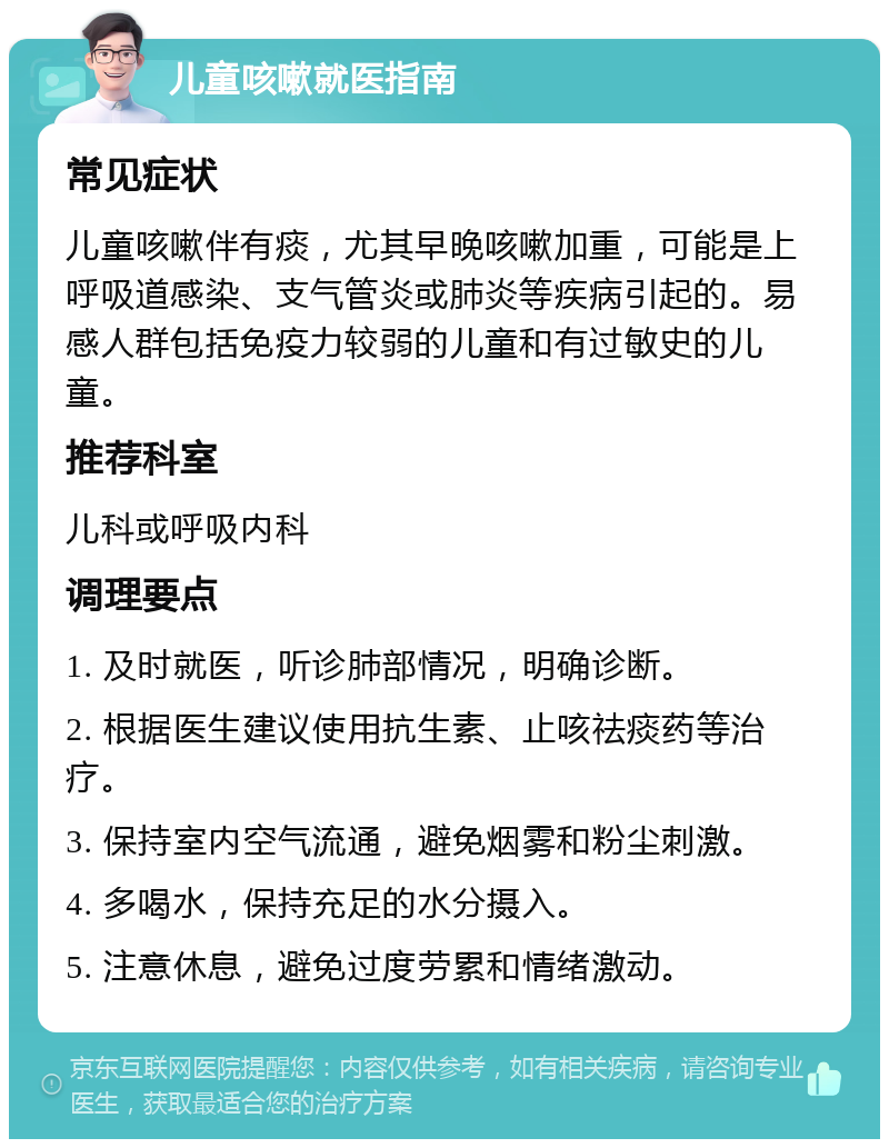 儿童咳嗽就医指南 常见症状 儿童咳嗽伴有痰，尤其早晚咳嗽加重，可能是上呼吸道感染、支气管炎或肺炎等疾病引起的。易感人群包括免疫力较弱的儿童和有过敏史的儿童。 推荐科室 儿科或呼吸内科 调理要点 1. 及时就医，听诊肺部情况，明确诊断。 2. 根据医生建议使用抗生素、止咳祛痰药等治疗。 3. 保持室内空气流通，避免烟雾和粉尘刺激。 4. 多喝水，保持充足的水分摄入。 5. 注意休息，避免过度劳累和情绪激动。