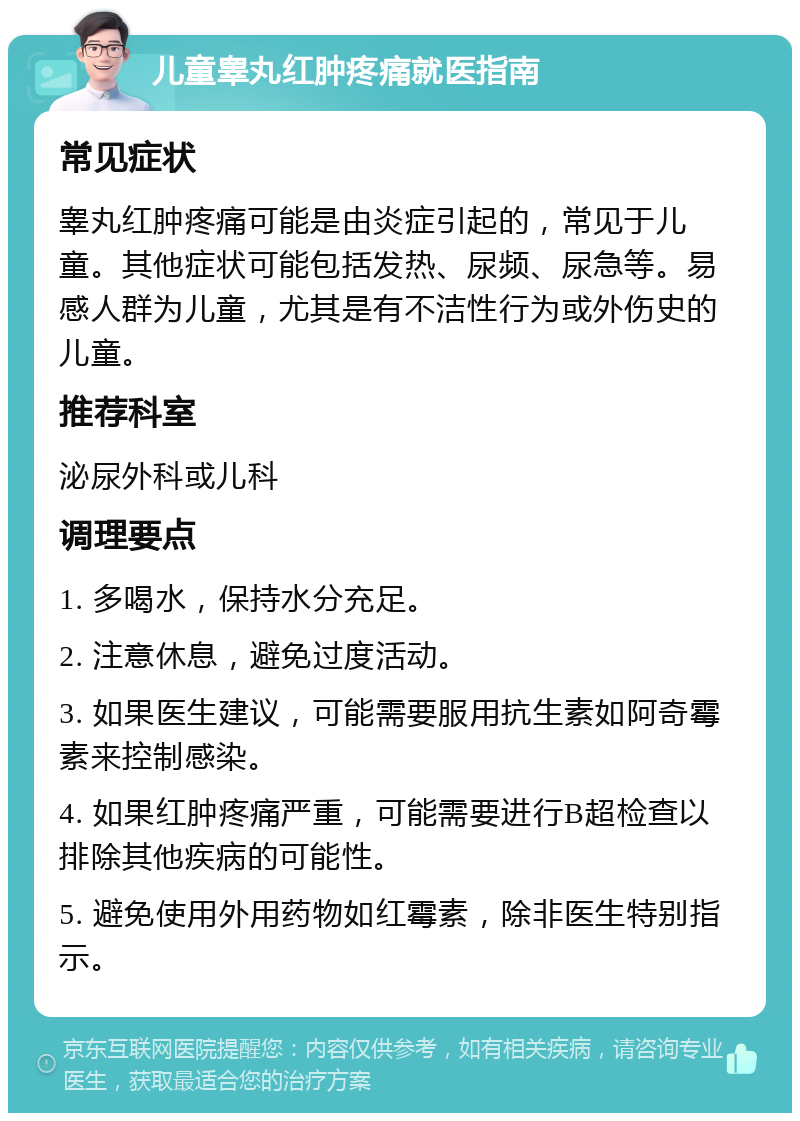 儿童睾丸红肿疼痛就医指南 常见症状 睾丸红肿疼痛可能是由炎症引起的，常见于儿童。其他症状可能包括发热、尿频、尿急等。易感人群为儿童，尤其是有不洁性行为或外伤史的儿童。 推荐科室 泌尿外科或儿科 调理要点 1. 多喝水，保持水分充足。 2. 注意休息，避免过度活动。 3. 如果医生建议，可能需要服用抗生素如阿奇霉素来控制感染。 4. 如果红肿疼痛严重，可能需要进行B超检查以排除其他疾病的可能性。 5. 避免使用外用药物如红霉素，除非医生特别指示。