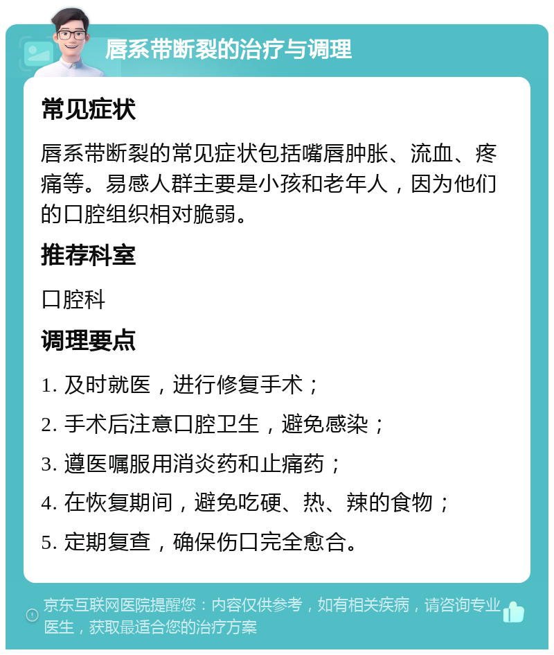 唇系带断裂的治疗与调理 常见症状 唇系带断裂的常见症状包括嘴唇肿胀、流血、疼痛等。易感人群主要是小孩和老年人，因为他们的口腔组织相对脆弱。 推荐科室 口腔科 调理要点 1. 及时就医，进行修复手术； 2. 手术后注意口腔卫生，避免感染； 3. 遵医嘱服用消炎药和止痛药； 4. 在恢复期间，避免吃硬、热、辣的食物； 5. 定期复查，确保伤口完全愈合。