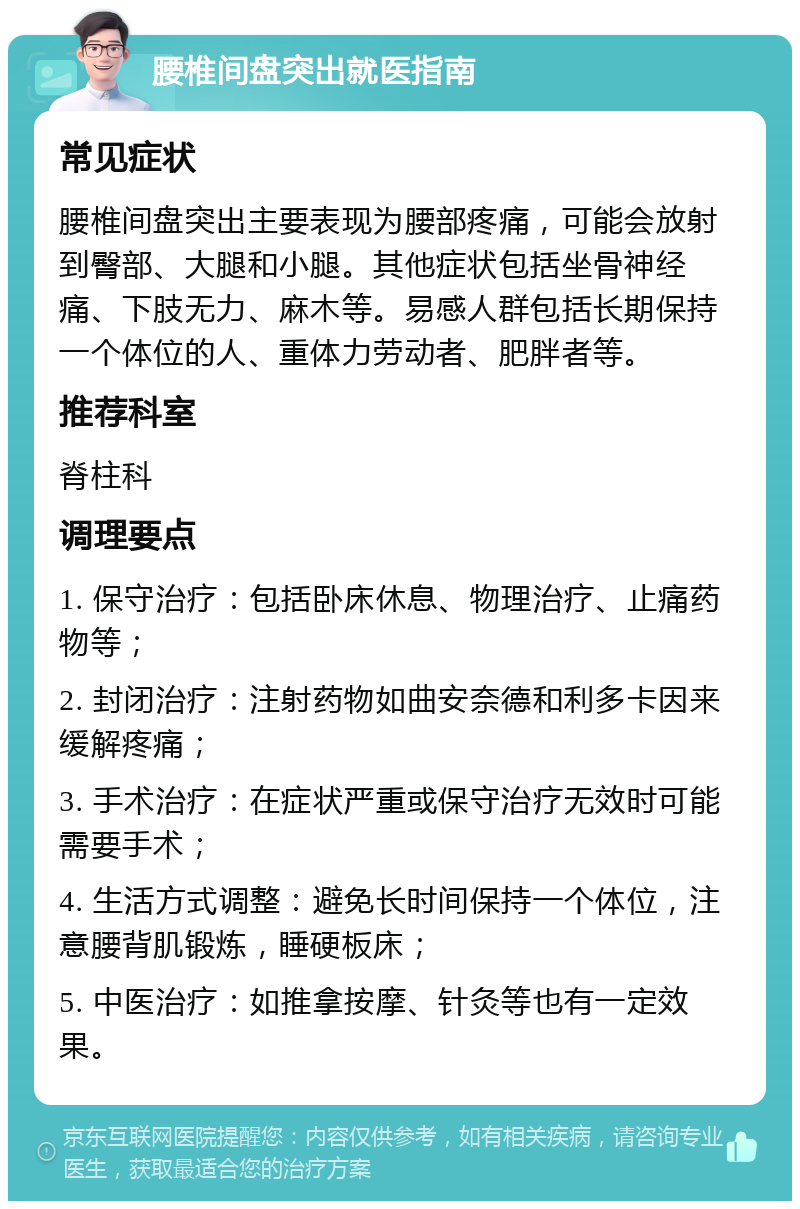 腰椎间盘突出就医指南 常见症状 腰椎间盘突出主要表现为腰部疼痛，可能会放射到臀部、大腿和小腿。其他症状包括坐骨神经痛、下肢无力、麻木等。易感人群包括长期保持一个体位的人、重体力劳动者、肥胖者等。 推荐科室 脊柱科 调理要点 1. 保守治疗：包括卧床休息、物理治疗、止痛药物等； 2. 封闭治疗：注射药物如曲安奈德和利多卡因来缓解疼痛； 3. 手术治疗：在症状严重或保守治疗无效时可能需要手术； 4. 生活方式调整：避免长时间保持一个体位，注意腰背肌锻炼，睡硬板床； 5. 中医治疗：如推拿按摩、针灸等也有一定效果。