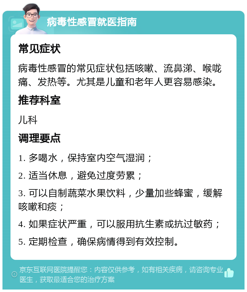 病毒性感冒就医指南 常见症状 病毒性感冒的常见症状包括咳嗽、流鼻涕、喉咙痛、发热等。尤其是儿童和老年人更容易感染。 推荐科室 儿科 调理要点 1. 多喝水，保持室内空气湿润； 2. 适当休息，避免过度劳累； 3. 可以自制蔬菜水果饮料，少量加些蜂蜜，缓解咳嗽和痰； 4. 如果症状严重，可以服用抗生素或抗过敏药； 5. 定期检查，确保病情得到有效控制。