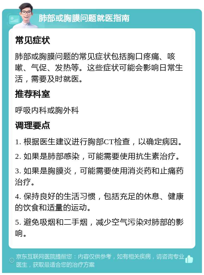 肺部或胸膜问题就医指南 常见症状 肺部或胸膜问题的常见症状包括胸口疼痛、咳嗽、气促、发热等。这些症状可能会影响日常生活，需要及时就医。 推荐科室 呼吸内科或胸外科 调理要点 1. 根据医生建议进行胸部CT检查，以确定病因。 2. 如果是肺部感染，可能需要使用抗生素治疗。 3. 如果是胸膜炎，可能需要使用消炎药和止痛药治疗。 4. 保持良好的生活习惯，包括充足的休息、健康的饮食和适量的运动。 5. 避免吸烟和二手烟，减少空气污染对肺部的影响。