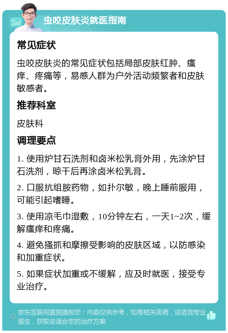 虫咬皮肤炎就医指南 常见症状 虫咬皮肤炎的常见症状包括局部皮肤红肿、瘙痒、疼痛等，易感人群为户外活动频繁者和皮肤敏感者。 推荐科室 皮肤科 调理要点 1. 使用炉甘石洗剂和卤米松乳膏外用，先涂炉甘石洗剂，晾干后再涂卤米松乳膏。 2. 口服抗组胺药物，如扑尔敏，晚上睡前服用，可能引起嗜睡。 3. 使用凉毛巾湿敷，10分钟左右，一天1~2次，缓解瘙痒和疼痛。 4. 避免搔抓和摩擦受影响的皮肤区域，以防感染和加重症状。 5. 如果症状加重或不缓解，应及时就医，接受专业治疗。