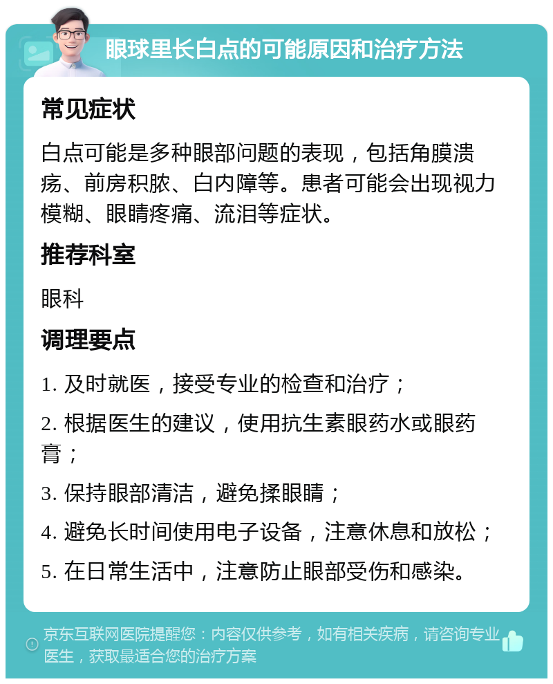 眼球里长白点的可能原因和治疗方法 常见症状 白点可能是多种眼部问题的表现，包括角膜溃疡、前房积脓、白内障等。患者可能会出现视力模糊、眼睛疼痛、流泪等症状。 推荐科室 眼科 调理要点 1. 及时就医，接受专业的检查和治疗； 2. 根据医生的建议，使用抗生素眼药水或眼药膏； 3. 保持眼部清洁，避免揉眼睛； 4. 避免长时间使用电子设备，注意休息和放松； 5. 在日常生活中，注意防止眼部受伤和感染。