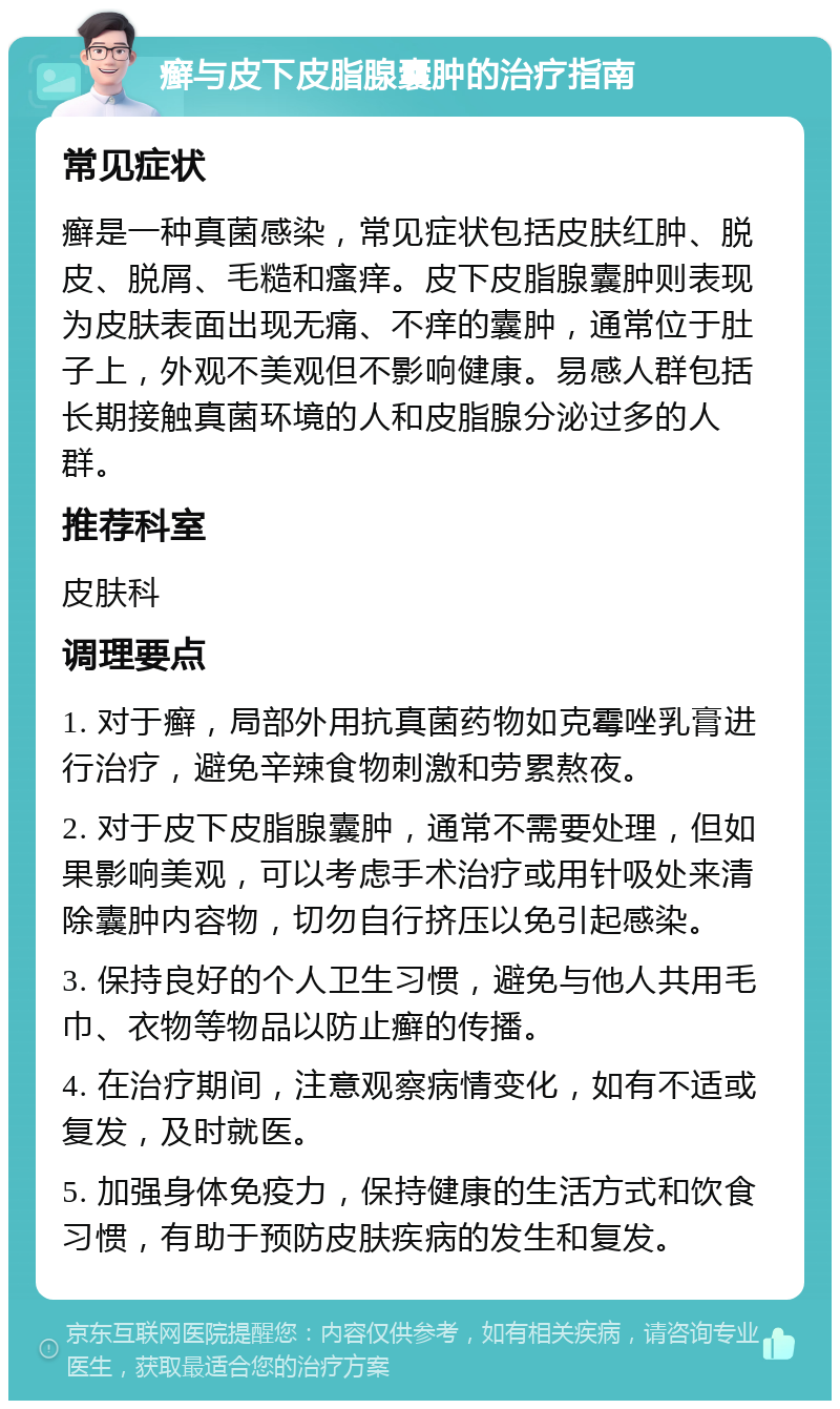 癣与皮下皮脂腺囊肿的治疗指南 常见症状 癣是一种真菌感染，常见症状包括皮肤红肿、脱皮、脱屑、毛糙和瘙痒。皮下皮脂腺囊肿则表现为皮肤表面出现无痛、不痒的囊肿，通常位于肚子上，外观不美观但不影响健康。易感人群包括长期接触真菌环境的人和皮脂腺分泌过多的人群。 推荐科室 皮肤科 调理要点 1. 对于癣，局部外用抗真菌药物如克霉唑乳膏进行治疗，避免辛辣食物刺激和劳累熬夜。 2. 对于皮下皮脂腺囊肿，通常不需要处理，但如果影响美观，可以考虑手术治疗或用针吸处来清除囊肿内容物，切勿自行挤压以免引起感染。 3. 保持良好的个人卫生习惯，避免与他人共用毛巾、衣物等物品以防止癣的传播。 4. 在治疗期间，注意观察病情变化，如有不适或复发，及时就医。 5. 加强身体免疫力，保持健康的生活方式和饮食习惯，有助于预防皮肤疾病的发生和复发。