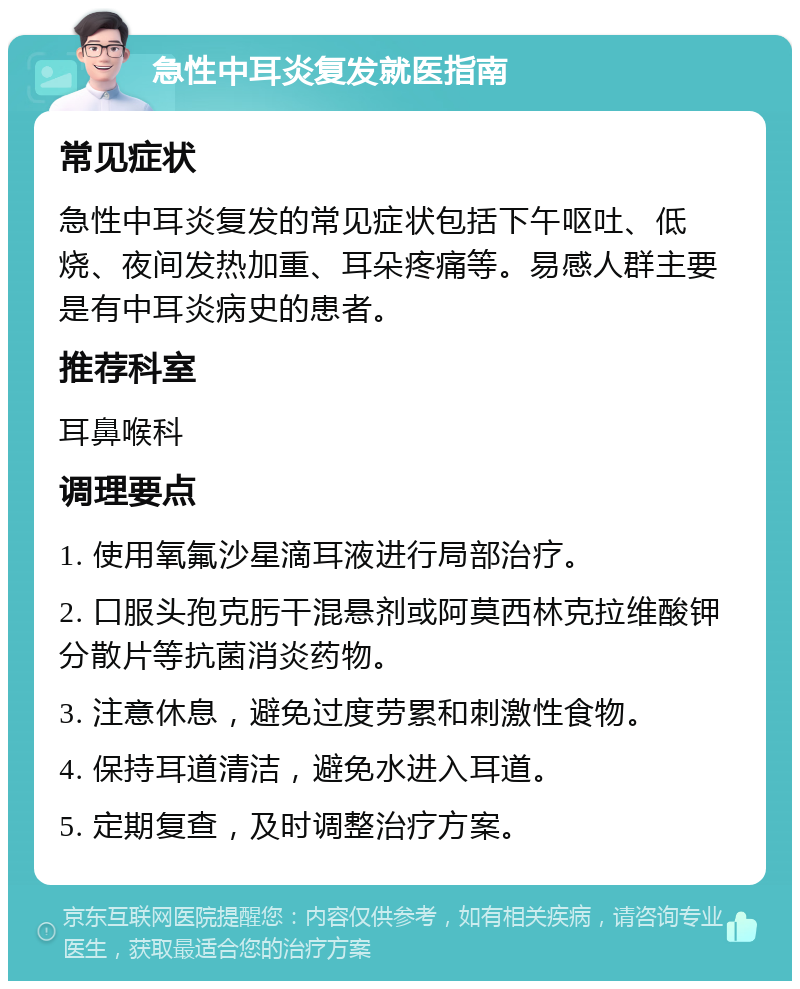 急性中耳炎复发就医指南 常见症状 急性中耳炎复发的常见症状包括下午呕吐、低烧、夜间发热加重、耳朵疼痛等。易感人群主要是有中耳炎病史的患者。 推荐科室 耳鼻喉科 调理要点 1. 使用氧氟沙星滴耳液进行局部治疗。 2. 口服头孢克肟干混悬剂或阿莫西林克拉维酸钾分散片等抗菌消炎药物。 3. 注意休息，避免过度劳累和刺激性食物。 4. 保持耳道清洁，避免水进入耳道。 5. 定期复查，及时调整治疗方案。