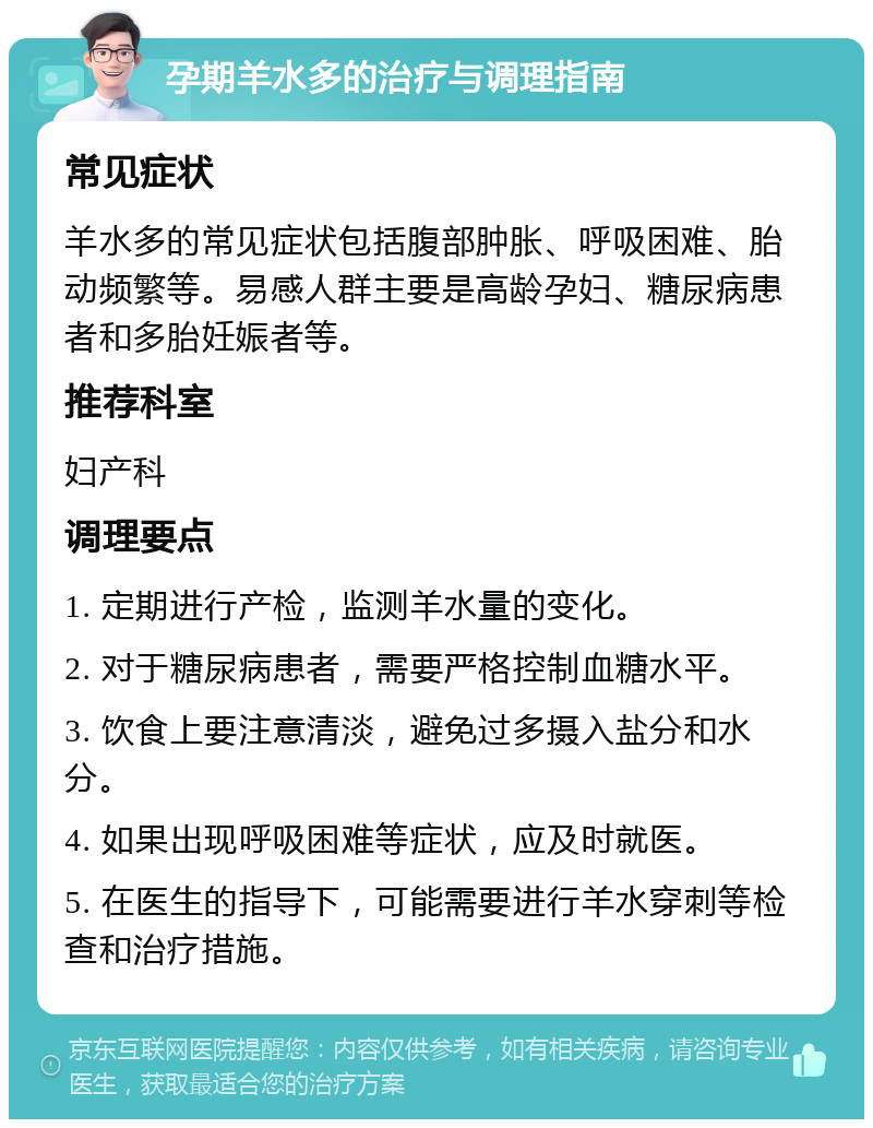 孕期羊水多的治疗与调理指南 常见症状 羊水多的常见症状包括腹部肿胀、呼吸困难、胎动频繁等。易感人群主要是高龄孕妇、糖尿病患者和多胎妊娠者等。 推荐科室 妇产科 调理要点 1. 定期进行产检，监测羊水量的变化。 2. 对于糖尿病患者，需要严格控制血糖水平。 3. 饮食上要注意清淡，避免过多摄入盐分和水分。 4. 如果出现呼吸困难等症状，应及时就医。 5. 在医生的指导下，可能需要进行羊水穿刺等检查和治疗措施。