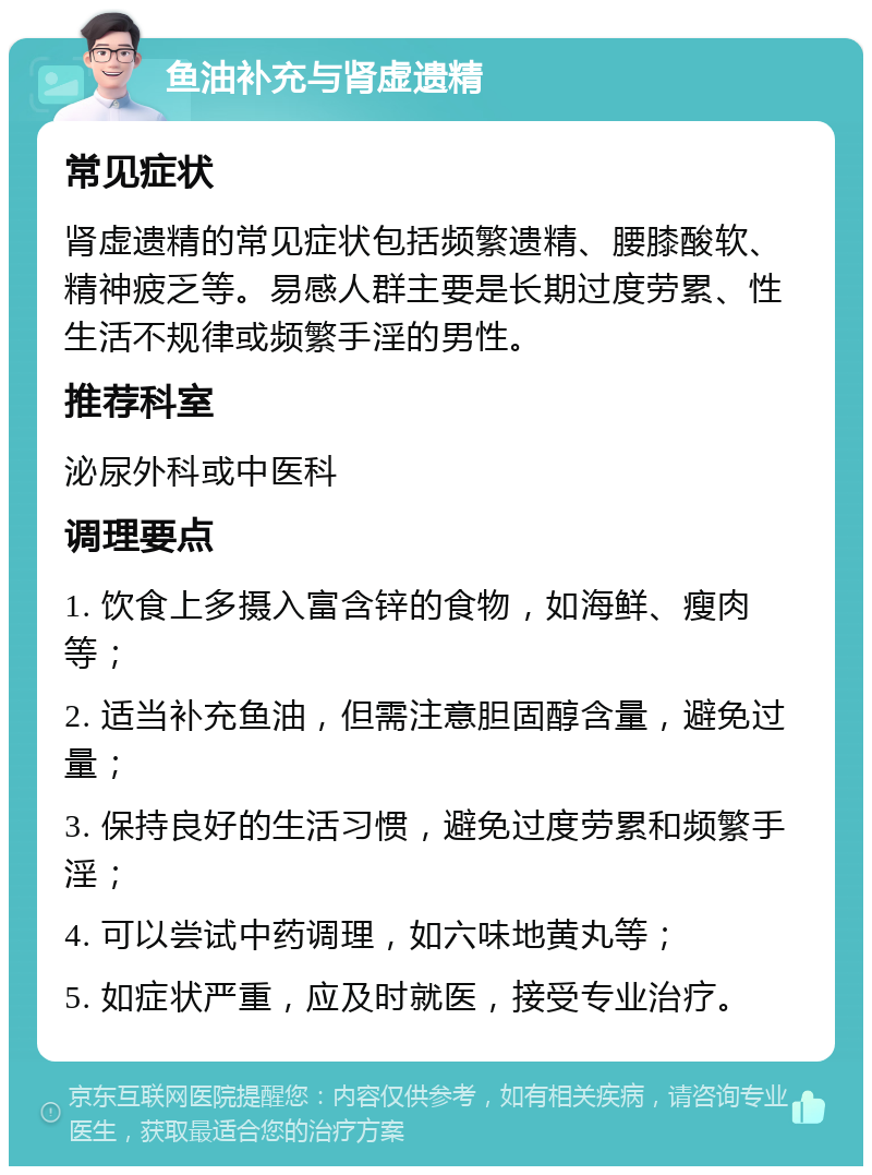 鱼油补充与肾虚遗精 常见症状 肾虚遗精的常见症状包括频繁遗精、腰膝酸软、精神疲乏等。易感人群主要是长期过度劳累、性生活不规律或频繁手淫的男性。 推荐科室 泌尿外科或中医科 调理要点 1. 饮食上多摄入富含锌的食物，如海鲜、瘦肉等； 2. 适当补充鱼油，但需注意胆固醇含量，避免过量； 3. 保持良好的生活习惯，避免过度劳累和频繁手淫； 4. 可以尝试中药调理，如六味地黄丸等； 5. 如症状严重，应及时就医，接受专业治疗。