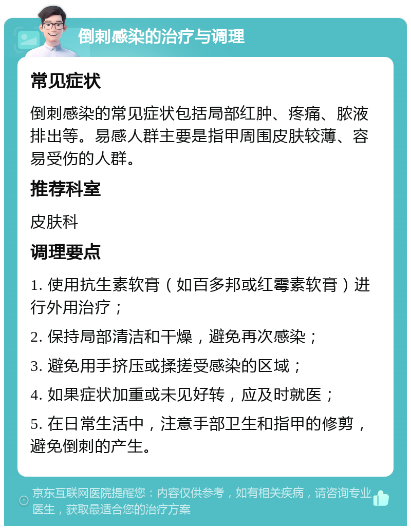 倒刺感染的治疗与调理 常见症状 倒刺感染的常见症状包括局部红肿、疼痛、脓液排出等。易感人群主要是指甲周围皮肤较薄、容易受伤的人群。 推荐科室 皮肤科 调理要点 1. 使用抗生素软膏（如百多邦或红霉素软膏）进行外用治疗； 2. 保持局部清洁和干燥，避免再次感染； 3. 避免用手挤压或揉搓受感染的区域； 4. 如果症状加重或未见好转，应及时就医； 5. 在日常生活中，注意手部卫生和指甲的修剪，避免倒刺的产生。