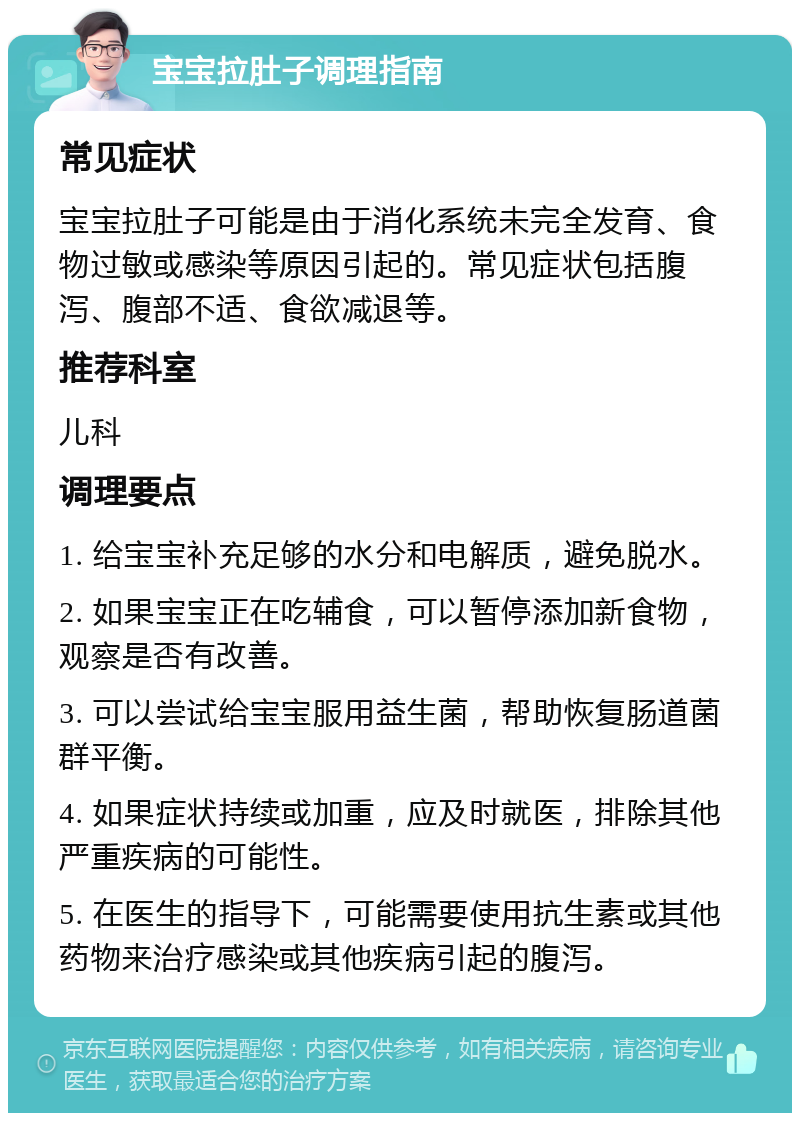 宝宝拉肚子调理指南 常见症状 宝宝拉肚子可能是由于消化系统未完全发育、食物过敏或感染等原因引起的。常见症状包括腹泻、腹部不适、食欲减退等。 推荐科室 儿科 调理要点 1. 给宝宝补充足够的水分和电解质，避免脱水。 2. 如果宝宝正在吃辅食，可以暂停添加新食物，观察是否有改善。 3. 可以尝试给宝宝服用益生菌，帮助恢复肠道菌群平衡。 4. 如果症状持续或加重，应及时就医，排除其他严重疾病的可能性。 5. 在医生的指导下，可能需要使用抗生素或其他药物来治疗感染或其他疾病引起的腹泻。