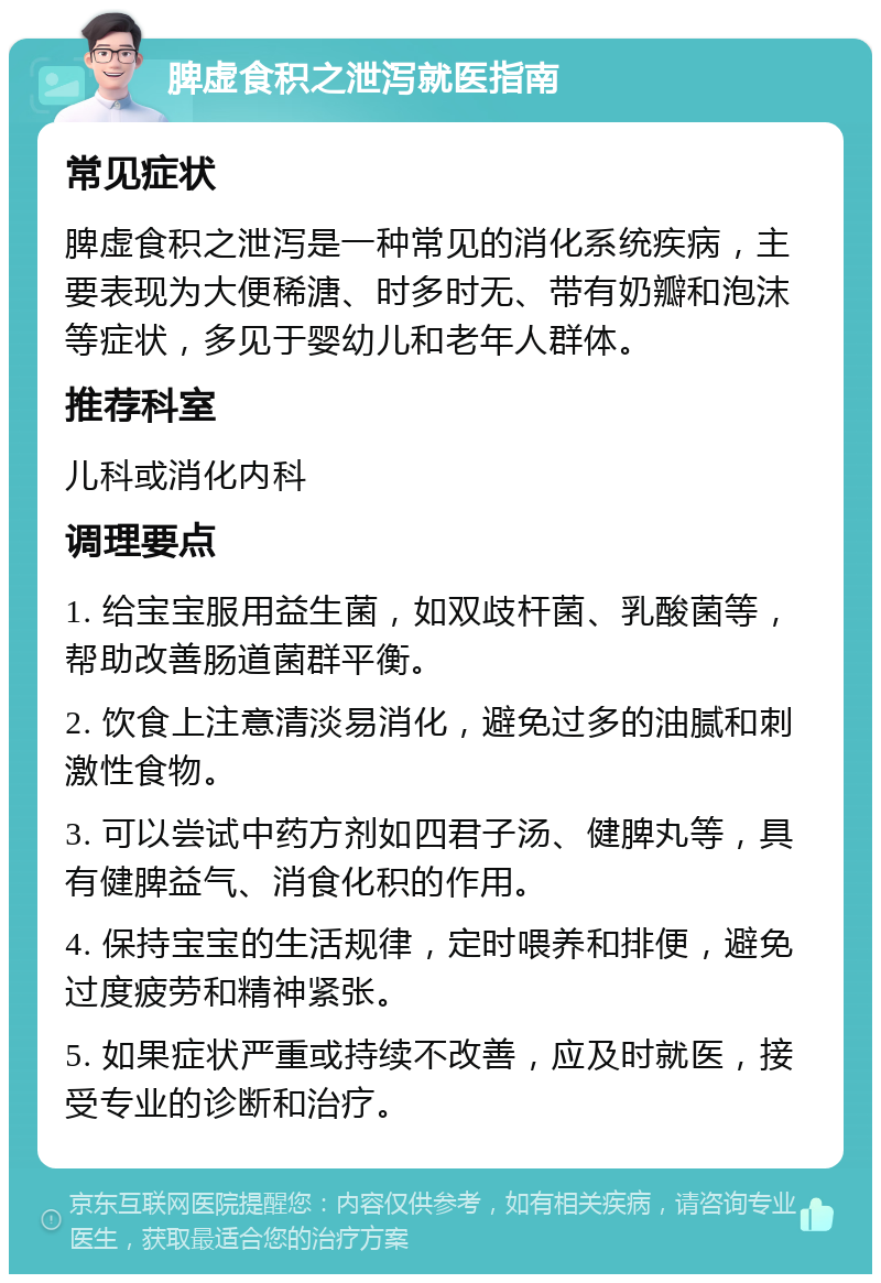 脾虚食积之泄泻就医指南 常见症状 脾虚食积之泄泻是一种常见的消化系统疾病，主要表现为大便稀溏、时多时无、带有奶瓣和泡沫等症状，多见于婴幼儿和老年人群体。 推荐科室 儿科或消化内科 调理要点 1. 给宝宝服用益生菌，如双歧杆菌、乳酸菌等，帮助改善肠道菌群平衡。 2. 饮食上注意清淡易消化，避免过多的油腻和刺激性食物。 3. 可以尝试中药方剂如四君子汤、健脾丸等，具有健脾益气、消食化积的作用。 4. 保持宝宝的生活规律，定时喂养和排便，避免过度疲劳和精神紧张。 5. 如果症状严重或持续不改善，应及时就医，接受专业的诊断和治疗。