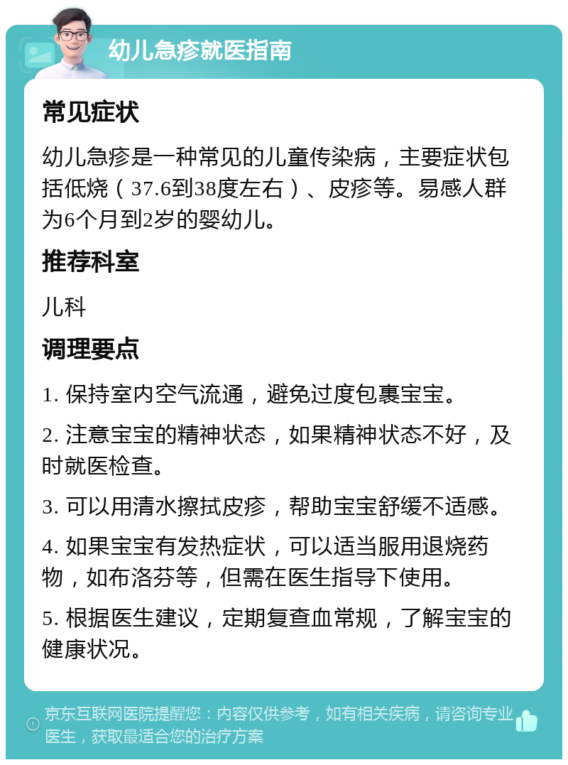 幼儿急疹就医指南 常见症状 幼儿急疹是一种常见的儿童传染病，主要症状包括低烧（37.6到38度左右）、皮疹等。易感人群为6个月到2岁的婴幼儿。 推荐科室 儿科 调理要点 1. 保持室内空气流通，避免过度包裹宝宝。 2. 注意宝宝的精神状态，如果精神状态不好，及时就医检查。 3. 可以用清水擦拭皮疹，帮助宝宝舒缓不适感。 4. 如果宝宝有发热症状，可以适当服用退烧药物，如布洛芬等，但需在医生指导下使用。 5. 根据医生建议，定期复查血常规，了解宝宝的健康状况。