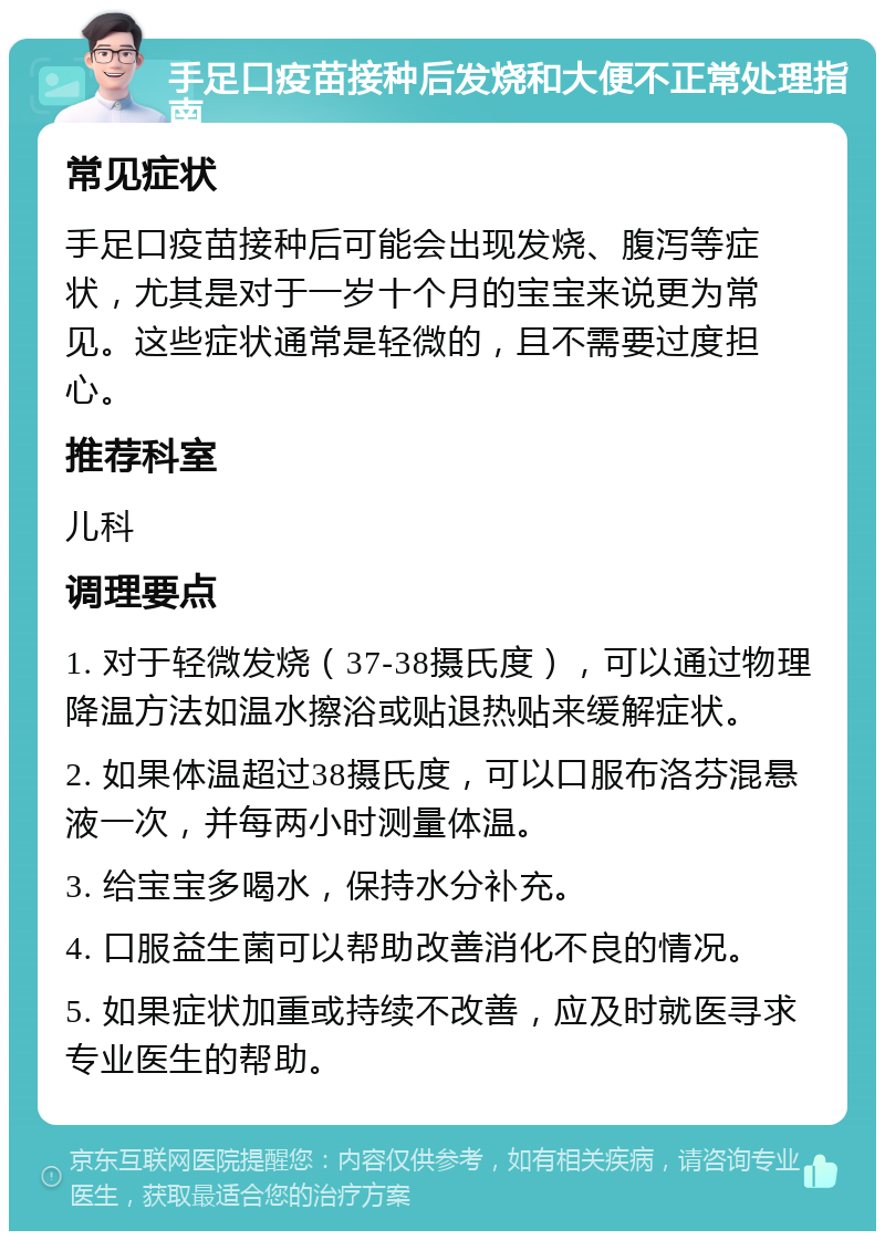 手足口疫苗接种后发烧和大便不正常处理指南 常见症状 手足口疫苗接种后可能会出现发烧、腹泻等症状，尤其是对于一岁十个月的宝宝来说更为常见。这些症状通常是轻微的，且不需要过度担心。 推荐科室 儿科 调理要点 1. 对于轻微发烧（37-38摄氏度），可以通过物理降温方法如温水擦浴或贴退热贴来缓解症状。 2. 如果体温超过38摄氏度，可以口服布洛芬混悬液一次，并每两小时测量体温。 3. 给宝宝多喝水，保持水分补充。 4. 口服益生菌可以帮助改善消化不良的情况。 5. 如果症状加重或持续不改善，应及时就医寻求专业医生的帮助。