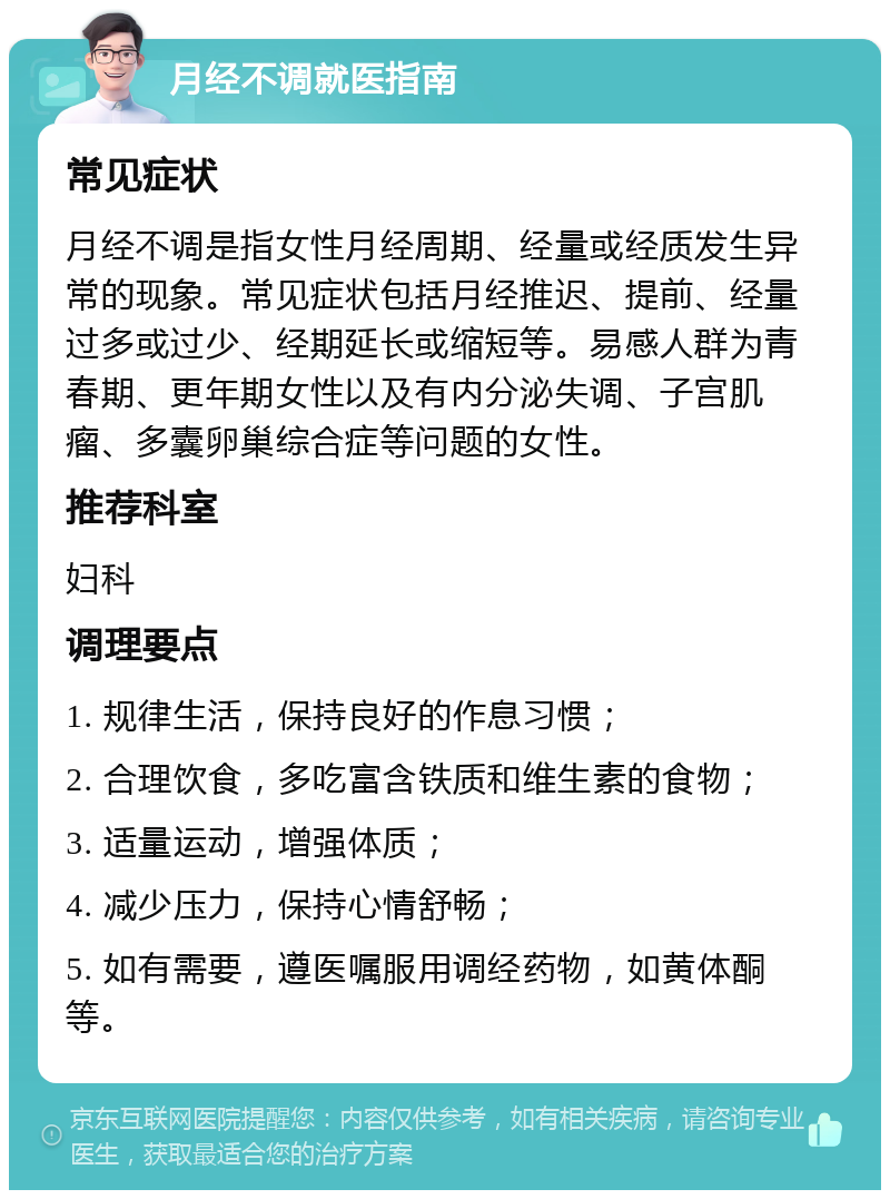 月经不调就医指南 常见症状 月经不调是指女性月经周期、经量或经质发生异常的现象。常见症状包括月经推迟、提前、经量过多或过少、经期延长或缩短等。易感人群为青春期、更年期女性以及有内分泌失调、子宫肌瘤、多囊卵巢综合症等问题的女性。 推荐科室 妇科 调理要点 1. 规律生活，保持良好的作息习惯； 2. 合理饮食，多吃富含铁质和维生素的食物； 3. 适量运动，增强体质； 4. 减少压力，保持心情舒畅； 5. 如有需要，遵医嘱服用调经药物，如黄体酮等。