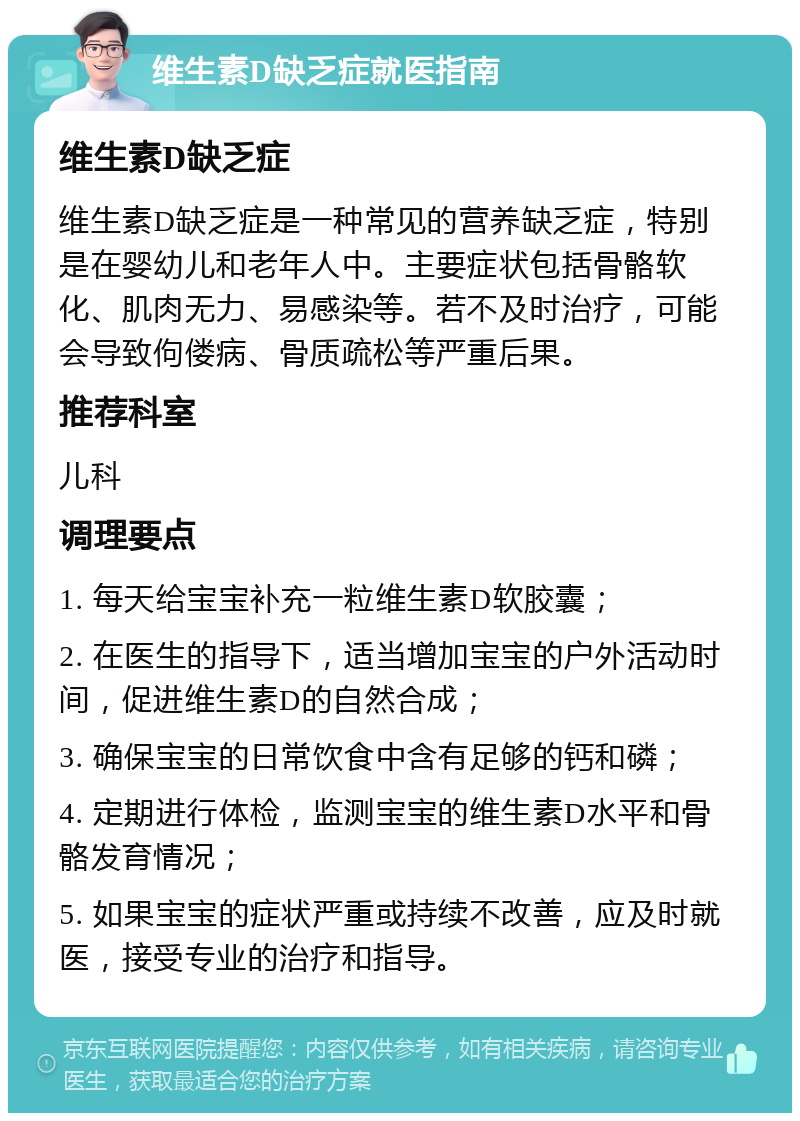 维生素D缺乏症就医指南 维生素D缺乏症 维生素D缺乏症是一种常见的营养缺乏症，特别是在婴幼儿和老年人中。主要症状包括骨骼软化、肌肉无力、易感染等。若不及时治疗，可能会导致佝偻病、骨质疏松等严重后果。 推荐科室 儿科 调理要点 1. 每天给宝宝补充一粒维生素D软胶囊； 2. 在医生的指导下，适当增加宝宝的户外活动时间，促进维生素D的自然合成； 3. 确保宝宝的日常饮食中含有足够的钙和磷； 4. 定期进行体检，监测宝宝的维生素D水平和骨骼发育情况； 5. 如果宝宝的症状严重或持续不改善，应及时就医，接受专业的治疗和指导。