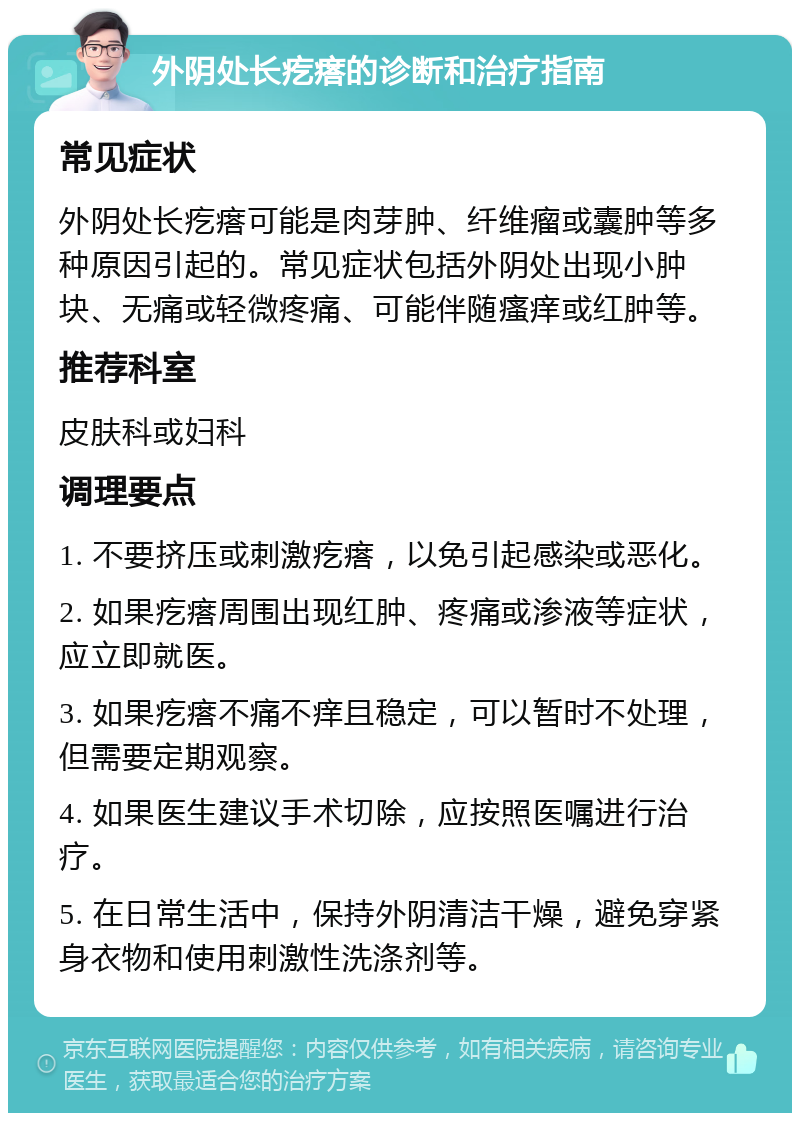 外阴处长疙瘩的诊断和治疗指南 常见症状 外阴处长疙瘩可能是肉芽肿、纤维瘤或囊肿等多种原因引起的。常见症状包括外阴处出现小肿块、无痛或轻微疼痛、可能伴随瘙痒或红肿等。 推荐科室 皮肤科或妇科 调理要点 1. 不要挤压或刺激疙瘩，以免引起感染或恶化。 2. 如果疙瘩周围出现红肿、疼痛或渗液等症状，应立即就医。 3. 如果疙瘩不痛不痒且稳定，可以暂时不处理，但需要定期观察。 4. 如果医生建议手术切除，应按照医嘱进行治疗。 5. 在日常生活中，保持外阴清洁干燥，避免穿紧身衣物和使用刺激性洗涤剂等。