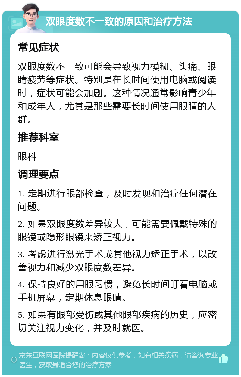 双眼度数不一致的原因和治疗方法 常见症状 双眼度数不一致可能会导致视力模糊、头痛、眼睛疲劳等症状。特别是在长时间使用电脑或阅读时，症状可能会加剧。这种情况通常影响青少年和成年人，尤其是那些需要长时间使用眼睛的人群。 推荐科室 眼科 调理要点 1. 定期进行眼部检查，及时发现和治疗任何潜在问题。 2. 如果双眼度数差异较大，可能需要佩戴特殊的眼镜或隐形眼镜来矫正视力。 3. 考虑进行激光手术或其他视力矫正手术，以改善视力和减少双眼度数差异。 4. 保持良好的用眼习惯，避免长时间盯着电脑或手机屏幕，定期休息眼睛。 5. 如果有眼部受伤或其他眼部疾病的历史，应密切关注视力变化，并及时就医。