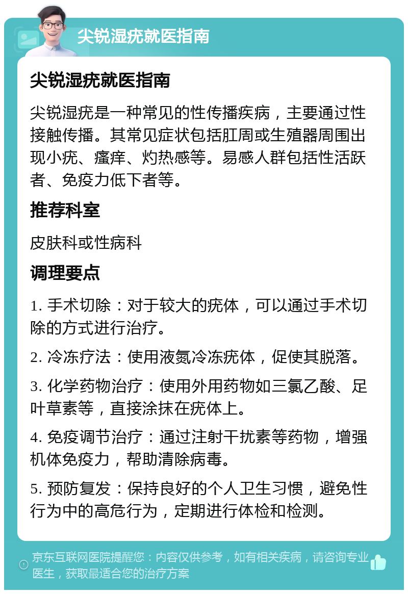 尖锐湿疣就医指南 尖锐湿疣就医指南 尖锐湿疣是一种常见的性传播疾病，主要通过性接触传播。其常见症状包括肛周或生殖器周围出现小疣、瘙痒、灼热感等。易感人群包括性活跃者、免疫力低下者等。 推荐科室 皮肤科或性病科 调理要点 1. 手术切除：对于较大的疣体，可以通过手术切除的方式进行治疗。 2. 冷冻疗法：使用液氮冷冻疣体，促使其脱落。 3. 化学药物治疗：使用外用药物如三氯乙酸、足叶草素等，直接涂抹在疣体上。 4. 免疫调节治疗：通过注射干扰素等药物，增强机体免疫力，帮助清除病毒。 5. 预防复发：保持良好的个人卫生习惯，避免性行为中的高危行为，定期进行体检和检测。