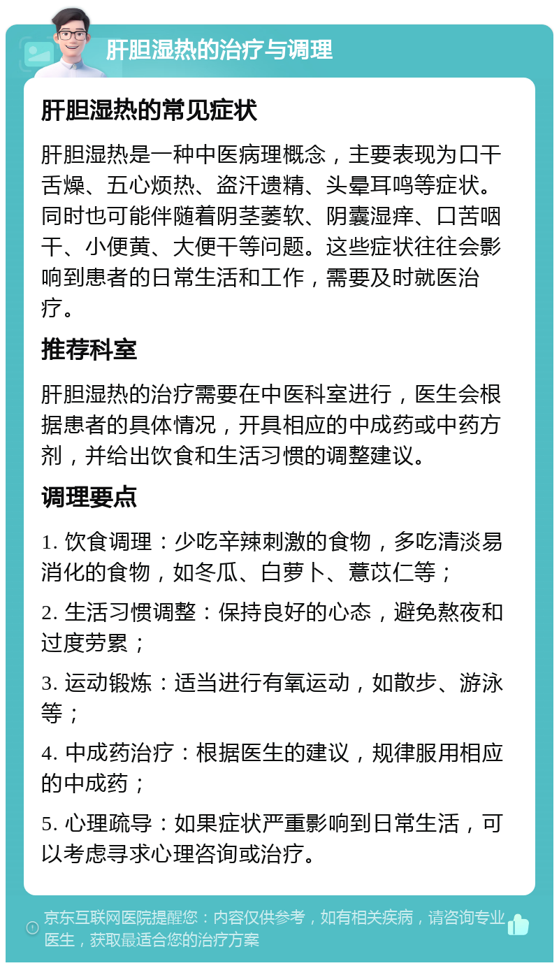 肝胆湿热的治疗与调理 肝胆湿热的常见症状 肝胆湿热是一种中医病理概念，主要表现为口干舌燥、五心烦热、盗汗遗精、头晕耳鸣等症状。同时也可能伴随着阴茎萎软、阴囊湿痒、口苦咽干、小便黄、大便干等问题。这些症状往往会影响到患者的日常生活和工作，需要及时就医治疗。 推荐科室 肝胆湿热的治疗需要在中医科室进行，医生会根据患者的具体情况，开具相应的中成药或中药方剂，并给出饮食和生活习惯的调整建议。 调理要点 1. 饮食调理：少吃辛辣刺激的食物，多吃清淡易消化的食物，如冬瓜、白萝卜、薏苡仁等； 2. 生活习惯调整：保持良好的心态，避免熬夜和过度劳累； 3. 运动锻炼：适当进行有氧运动，如散步、游泳等； 4. 中成药治疗：根据医生的建议，规律服用相应的中成药； 5. 心理疏导：如果症状严重影响到日常生活，可以考虑寻求心理咨询或治疗。