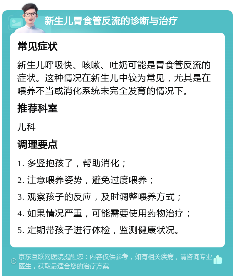 新生儿胃食管反流的诊断与治疗 常见症状 新生儿呼吸快、咳嗽、吐奶可能是胃食管反流的症状。这种情况在新生儿中较为常见，尤其是在喂养不当或消化系统未完全发育的情况下。 推荐科室 儿科 调理要点 1. 多竖抱孩子，帮助消化； 2. 注意喂养姿势，避免过度喂养； 3. 观察孩子的反应，及时调整喂养方式； 4. 如果情况严重，可能需要使用药物治疗； 5. 定期带孩子进行体检，监测健康状况。